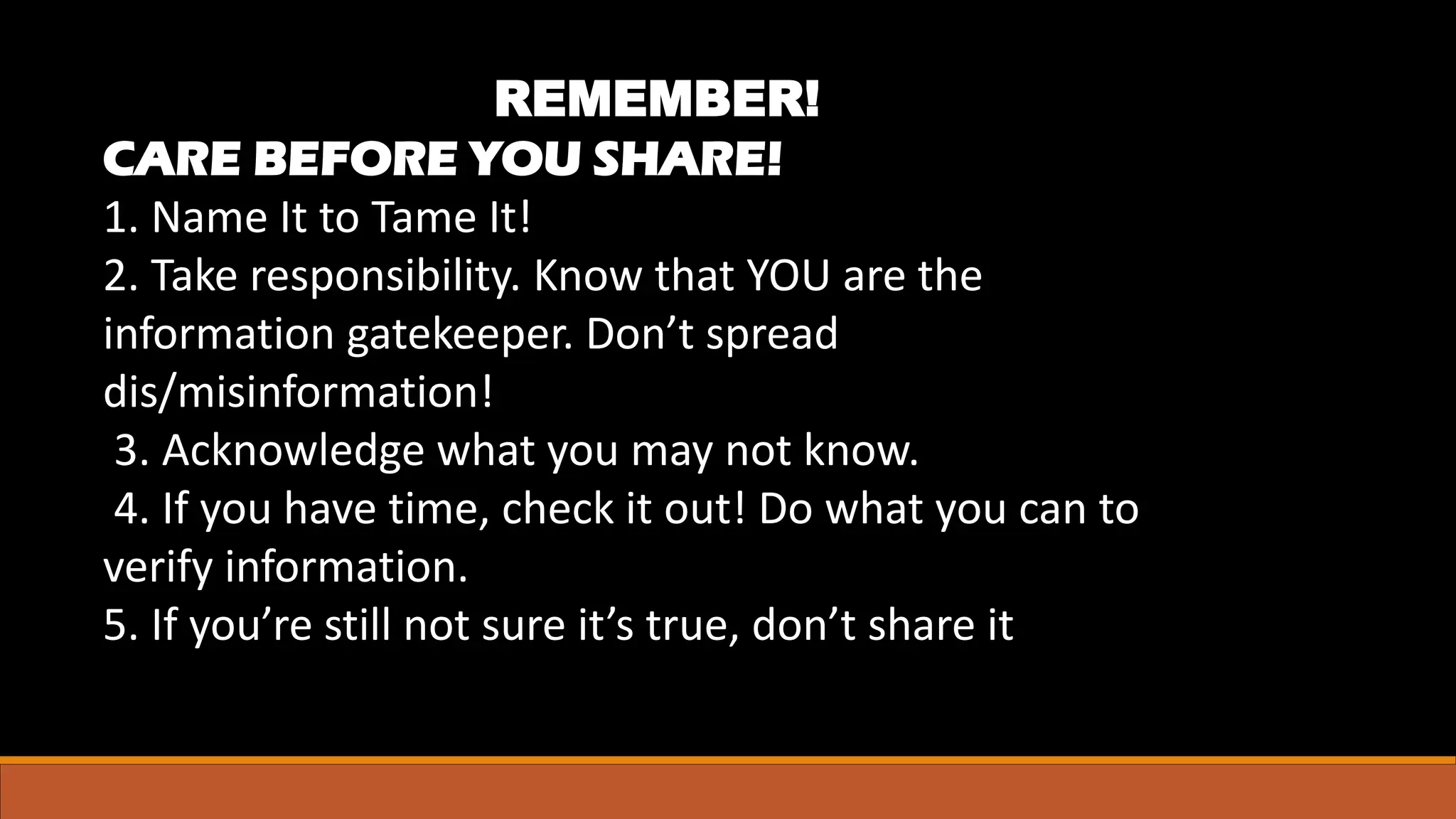 REMEMBER!
CARE BEFORE YOU SHARE!
1. Name It to Tame It!
2. Take responsibility. Know that YOU are the
information gatekeeper. Don’t spread
dis/misinformation!
3. Acknowledge what you may not know.
4. If you have time, check it out! Do what you can to
verify information.
5. If you’re still not sure it’s true, don’t share it
 