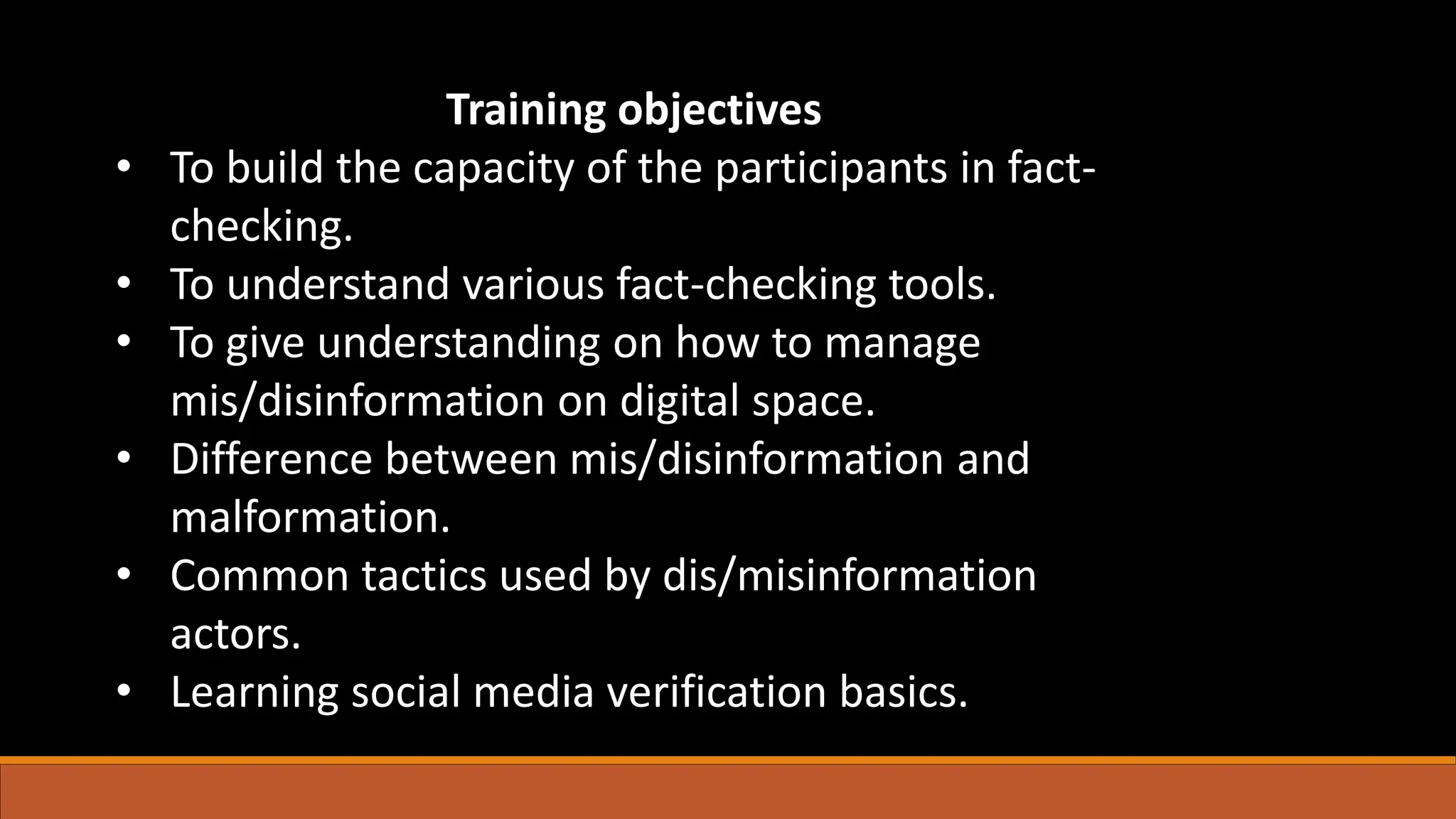 Training objectives
• To build the capacity of the participants in fact-
checking.
• To understand various fact-checking tools.
• To give understanding on how to manage
mis/disinformation on digital space.
• Difference between mis/disinformation and
malformation.
• Common tactics used by dis/misinformation
actors.
• Learning social media verification basics.
 