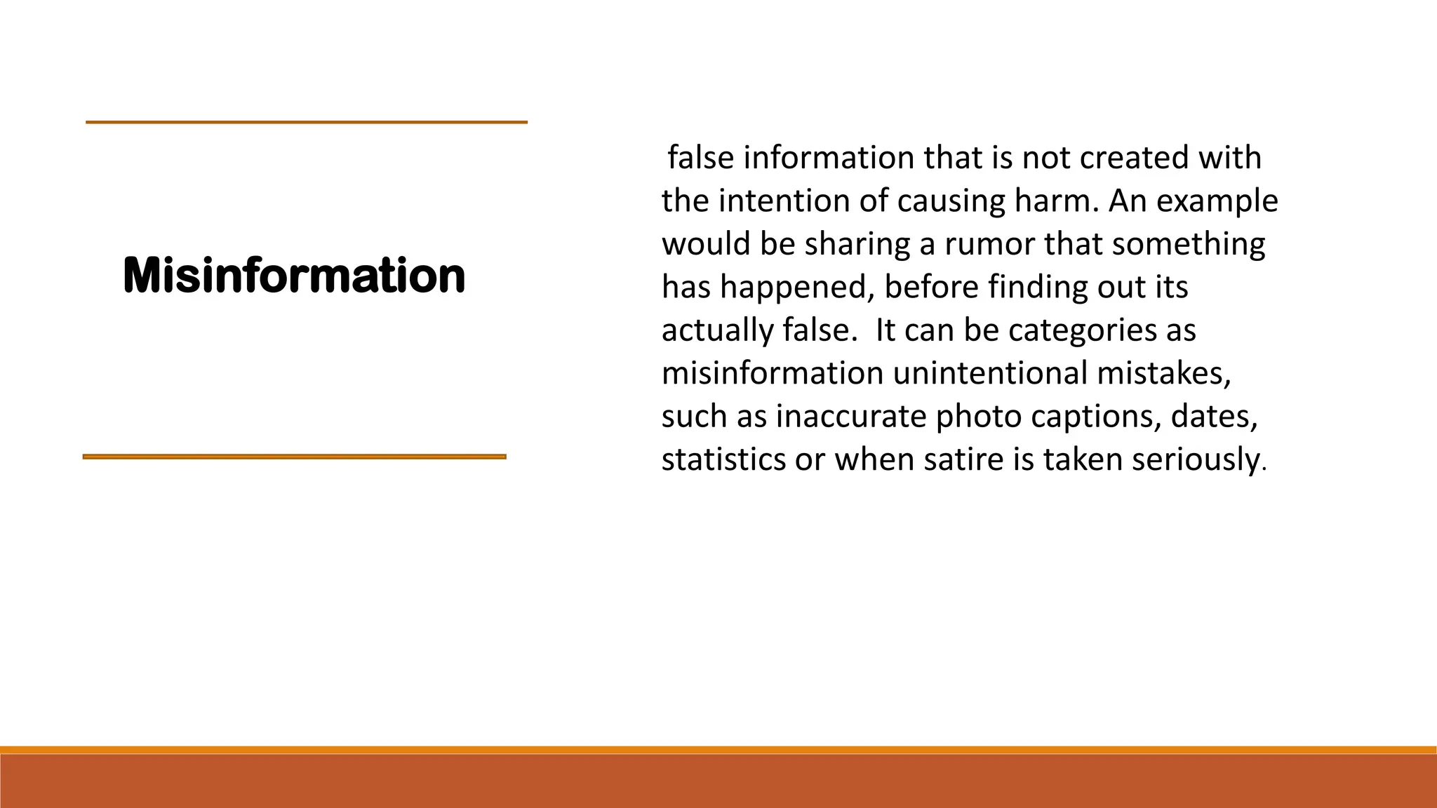 false information that is not created with
the intention of causing harm. An example
would be sharing a rumor that something
has happened, before finding out its
actually false. It can be categories as
misinformation unintentional mistakes,
such as inaccurate photo captions, dates,
statistics or when satire is taken seriously.
Misinformation
 