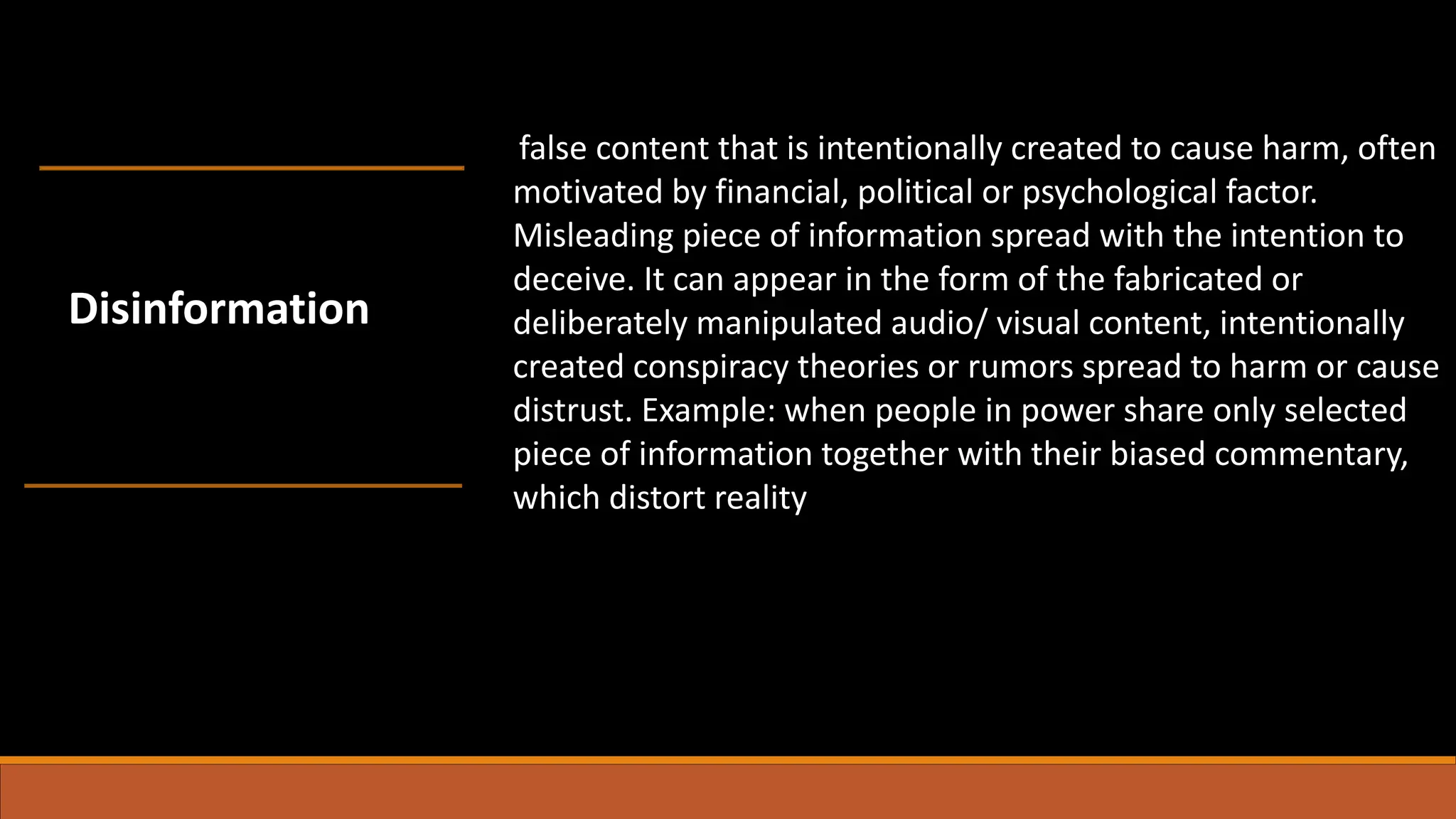false content that is intentionally created to cause harm, often
motivated by financial, political or psychological factor.
Misleading piece of information spread with the intention to
deceive. It can appear in the form of the fabricated or
deliberately manipulated audio/ visual content, intentionally
created conspiracy theories or rumors spread to harm or cause
distrust. Example: when people in power share only selected
piece of information together with their biased commentary,
which distort reality
Disinformation
 
