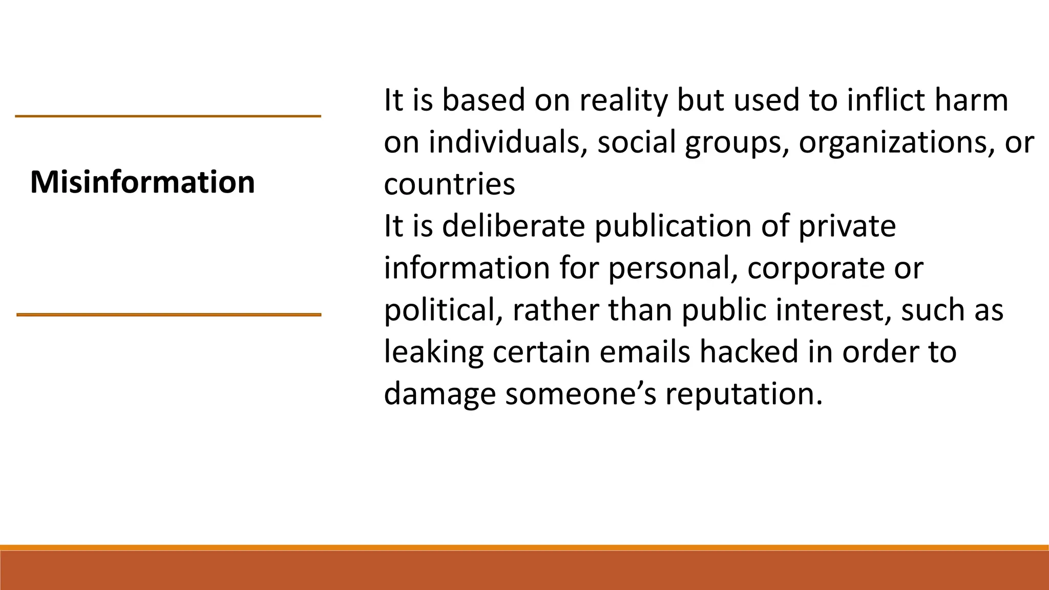 It is based on reality but used to inflict harm
on individuals, social groups, organizations, or
countries
It is deliberate publication of private
information for personal, corporate or
political, rather than public interest, such as
leaking certain emails hacked in order to
damage someone’s reputation.
Misinformation
 