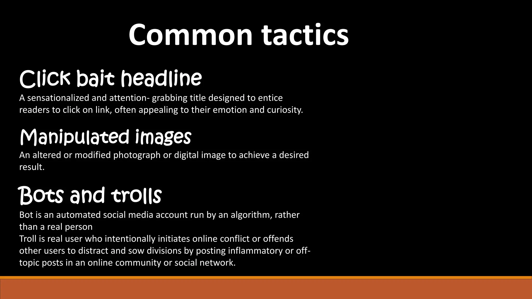 Click bait headline
A sensationalized and attention- grabbing title designed to entice
readers to click on link, often appealing to their emotion and curiosity.
Manipulated images
An altered or modified photograph or digital image to achieve a desired
result.
Bots and trolls
Bot is an automated social media account run by an algorithm, rather
than a real person
Troll is real user who intentionally initiates online conflict or offends
other users to distract and sow divisions by posting inflammatory or off-
topic posts in an online community or social network.
Common tactics
 