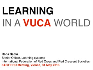 LEARNING
IN A VUCA WORLD
Reda Sadki
Senior Ofﬁcer, Learning systems
International Federation of Red Cross and Red Crescent Societies
FACT ERU Meeting, Vienna, 31 May 2013
 
