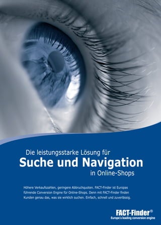 Höhere Verkaufszahlen, geringere Abbruchquoten. FACT-Finder ist Europas
führende Conversion Engine für Online-Shops. Denn mit FACT-Finder finden
Kunden genau das, was sie wirklich suchen. Einfach, schnell und zuverlässig.
	 Die leistungsstarke Lösung für
Suche und Navigation
in Online-Shops
 