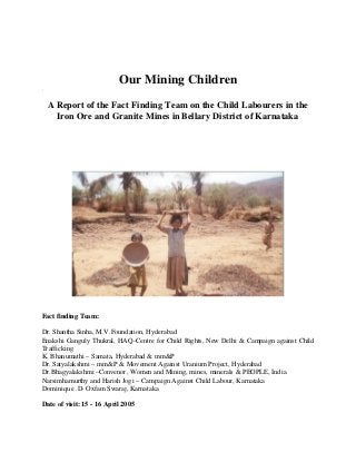 Our Mining Children
.
A Report of the Fact Finding Team on the Child Labourers in the
Iron Ore and Granite Mines in Bellary District of Karnataka
Fact finding Team:
Dr. Shantha Sinha, M.V.Foundation, Hyderabad
Enakshi Ganguly Thukral, HAQ-Centre for Child Rights, New Delhi & Campaign against Child
Trafficking
K. Bhanumathi – Samata, Hyderabad & mm&P
Dr. Satyalakshmi – mm&P & Movement Against Uranium Project, Hyderabad
Dr.Bhagyalakshmi –Convenor, Women and Mining, mines, minerals & PEOPLE, India
Narsimhamurthy and Harish Jogi – Campaign Against Child Labour, Karnataka
Dominique .D- Oxfam Swaraj, Karnataka
Date of visit: 15 - 16 April 2005
 