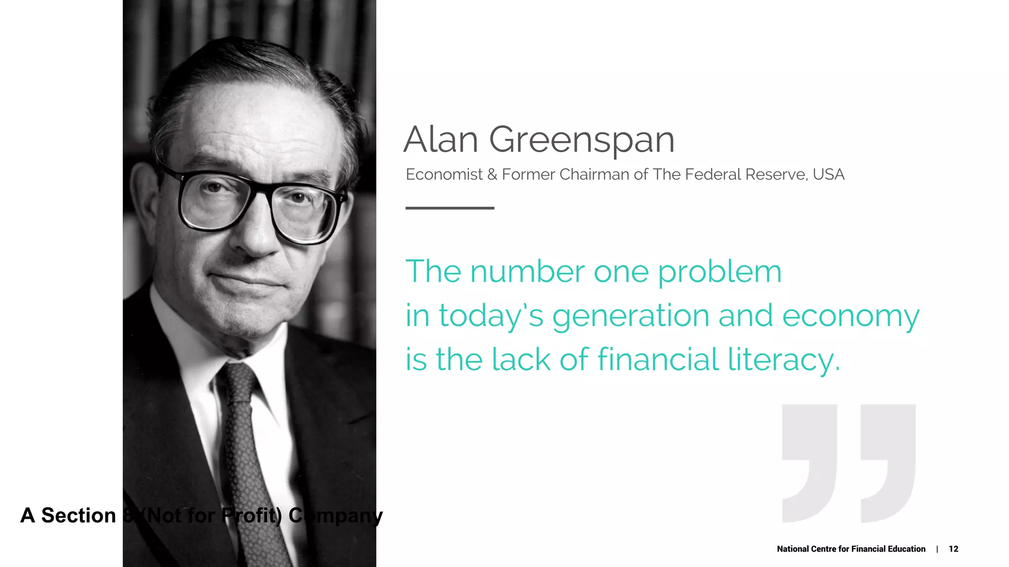 Alan Greenspan
Economist & Former Chairman of The Federal Reserve, USA
The number one problem
in today’s generation and economy
is the lack of financial literacy.
National Centre for Financial Education | 12
A Section 8 (Not for Profit) Company
 