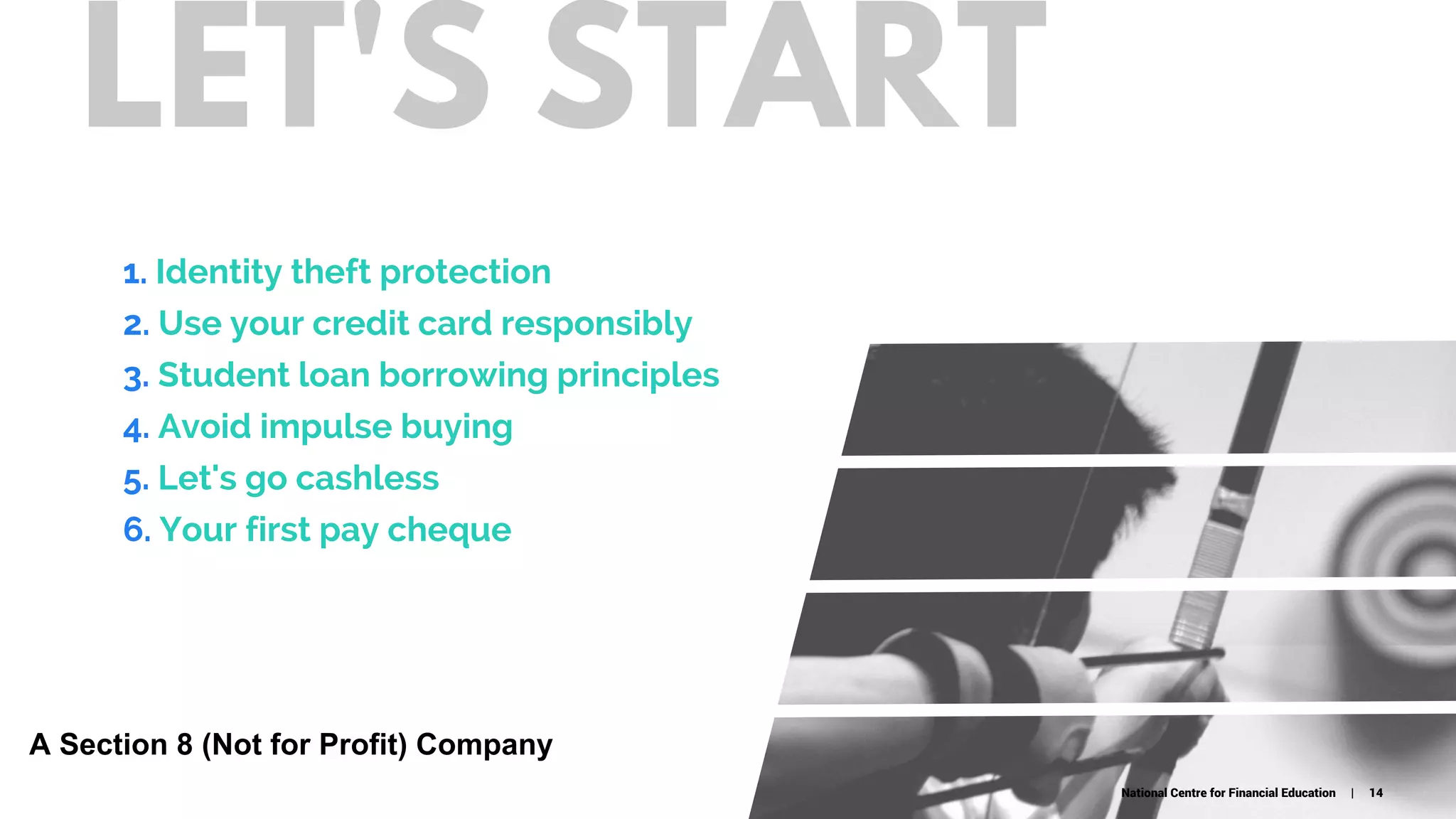 LET'S START
1. Identity theft protection
2. Use your credit card responsibly
3. Student loan borrowing principles
4. Avoid impulse buying
5. Let's go cashless
6. Your first pay cheque
National Centre for Financial Education | 14
A Section 8 (Not for Profit) Company
 