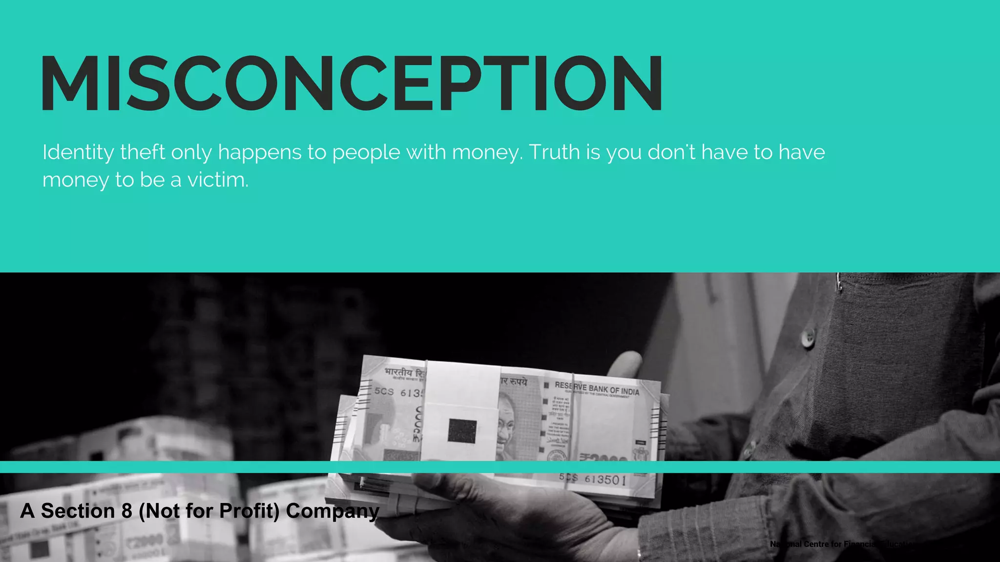 MISCONCEPTION
Identity theft only happens to people with money. Truth is you don't have to have
money to be a victim.
National Centre for Financial Education | 18
A Section 8 (Not for Profit) Company
 