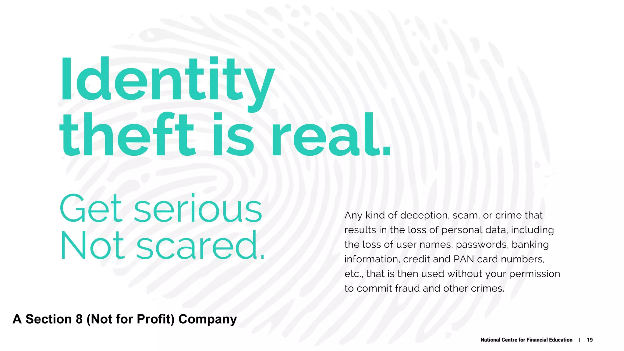Identity
theft is real.
Any kind of deception, scam, or crime that
results in the loss of personal data, including
the loss of user names, passwords, banking
information, credit and PAN card numbers,
etc., that is then used without your permission
to commit fraud and other crimes.
Get serious
Not scared.
National Centre for Financial Education | 19
A Section 8 (Not for Profit) Company
 