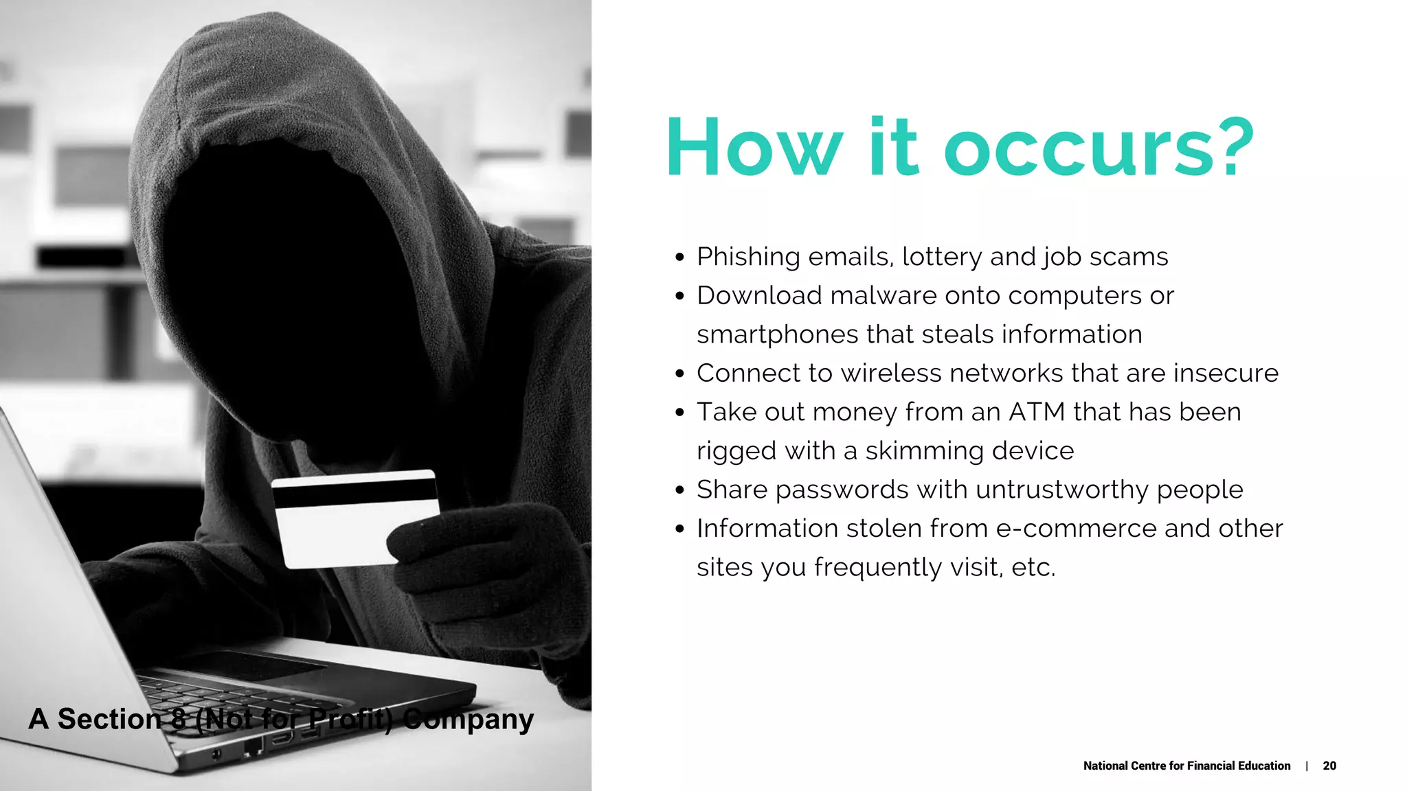 How it occurs?
Phishing emails, lottery and job scams 
Download malware onto computers or
smartphones that steals information
Connect to wireless networks that are insecure
Take out money from an ATM that has been
rigged with a skimming device
Share passwords with untrustworthy people
Information stolen from e-commerce and other
sites you frequently visit, etc.
 
National Centre for Financial Education | 20
A Section 8 (Not for Profit) Company
 