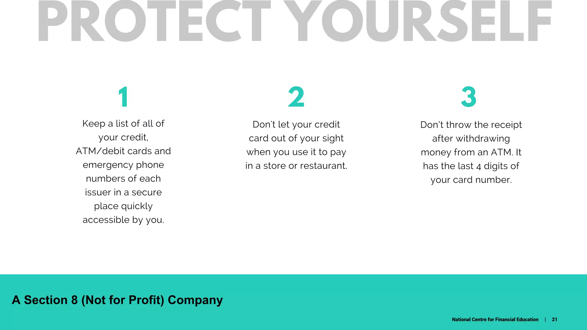 1
Keep a list of all of
your credit,
ATM/debit cards and
emergency phone
numbers of each
issuer in a secure
place quickly
accessible by you.
Don't let your credit
card out of your sight
when you use it to pay
in a store or restaurant.
32
W H A T D O W E C A R E A B O U T ?
Don’t throw the receipt
after withdrawing
money from an ATM. It
has the last 4 digits of
your card number.
PROTECT YOURSELF
National Centre for Financial Education | 21
A Section 8 (Not for Profit) Company
 
