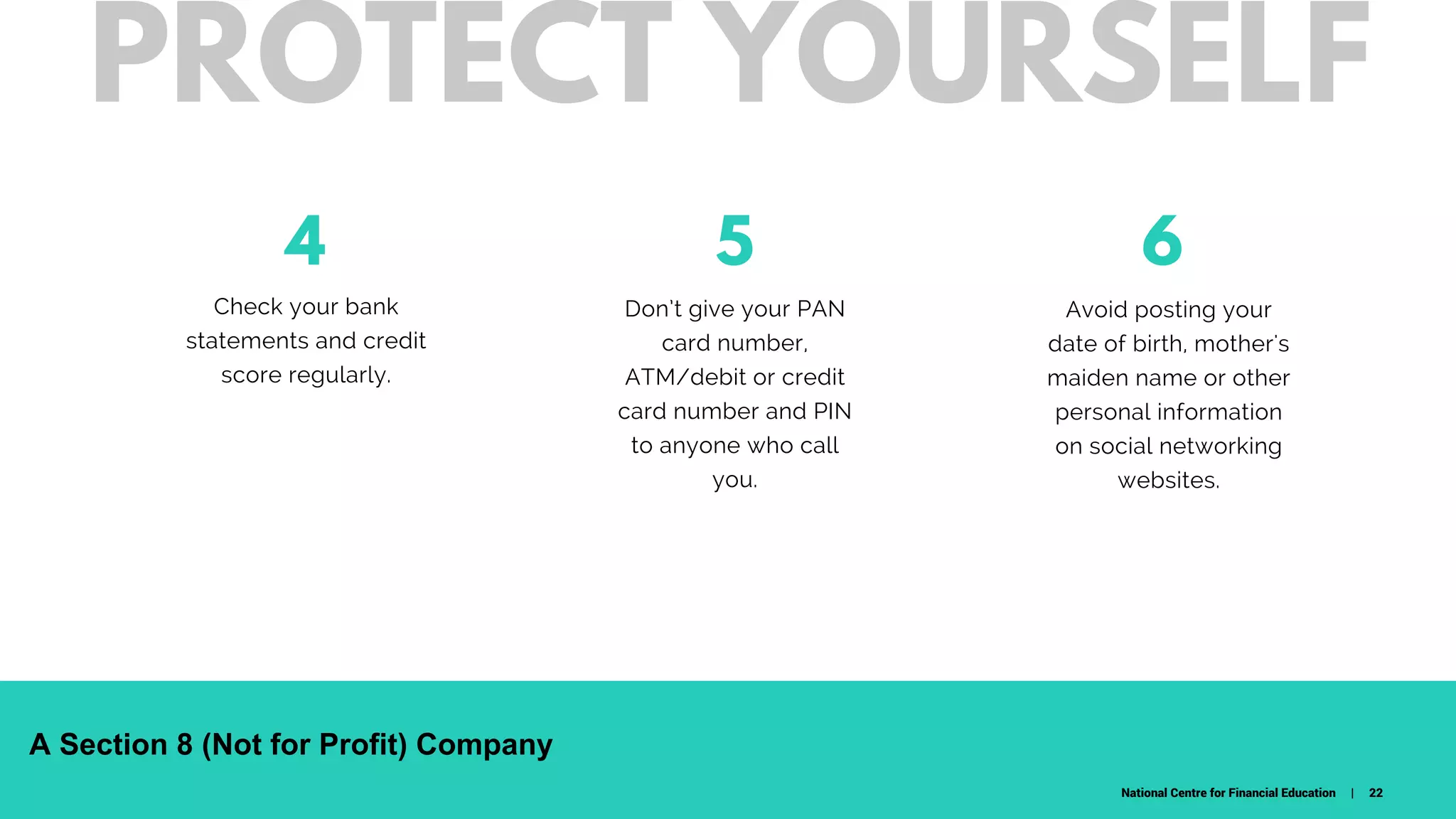 4
Check your bank
statements and credit
score regularly.
Don’t give your PAN
card number,
ATM/debit or credit
card number and PIN
to anyone who call
you.
65
W H A T D O W E C A R E A B O U T ?
Avoid posting your
date of birth, mother's
maiden name or other
personal information
on social networking
websites.
PROTECT YOURSELF
National Centre for Financial Education | 22
A Section 8 (Not for Profit) Company
 