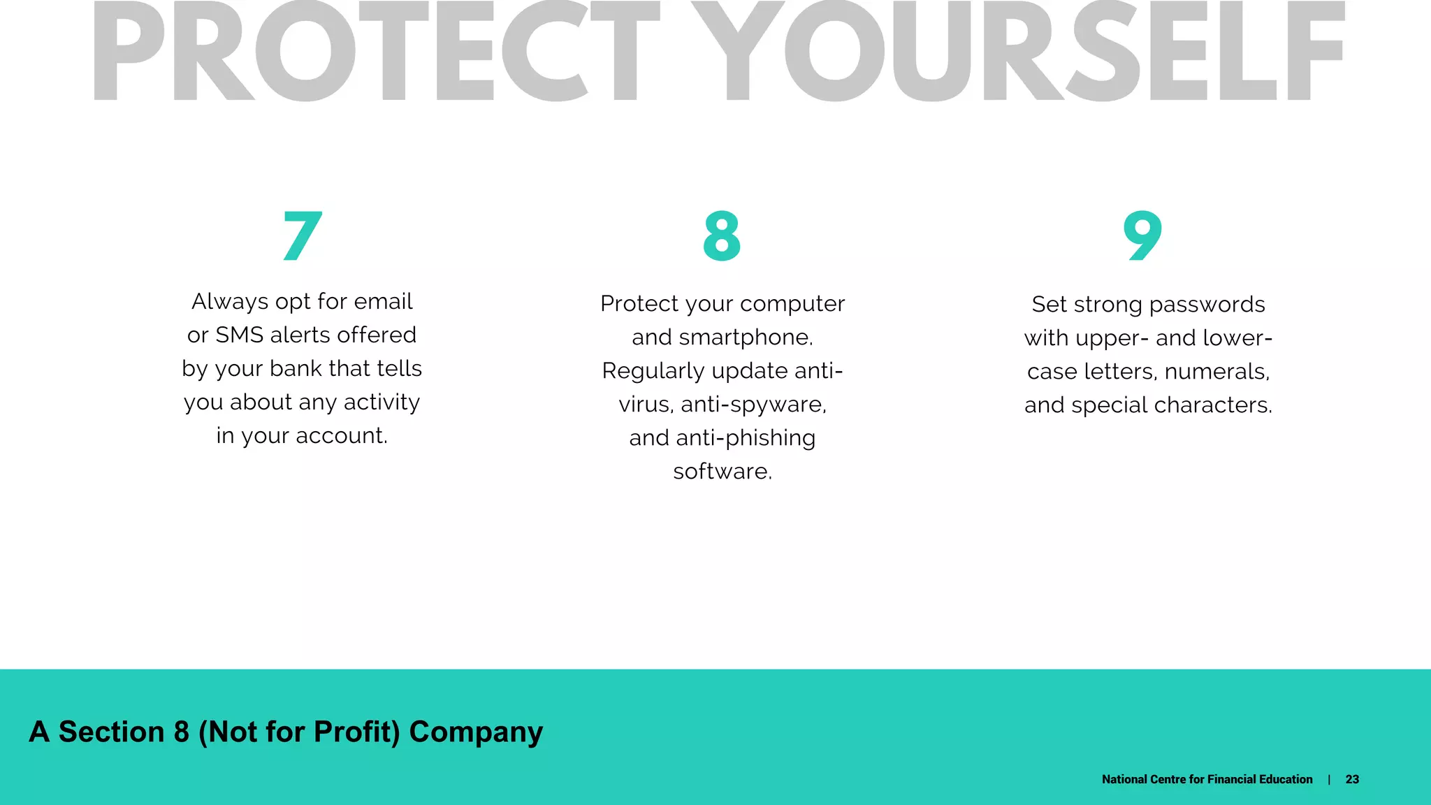 7
Always opt for email
or SMS alerts offered
by your bank that tells
you about any activity
in your account.
Protect your computer
and smartphone.
Regularly update anti-
virus, anti-spyware,
and anti-phishing
software.
98
W H A T D O W E C A R E A B O U T ?
Set strong passwords
with upper- and lower-
case letters, numerals,
and special characters.
PROTECT YOURSELF
National Centre for Financial Education | 23
A Section 8 (Not for Profit) Company
 