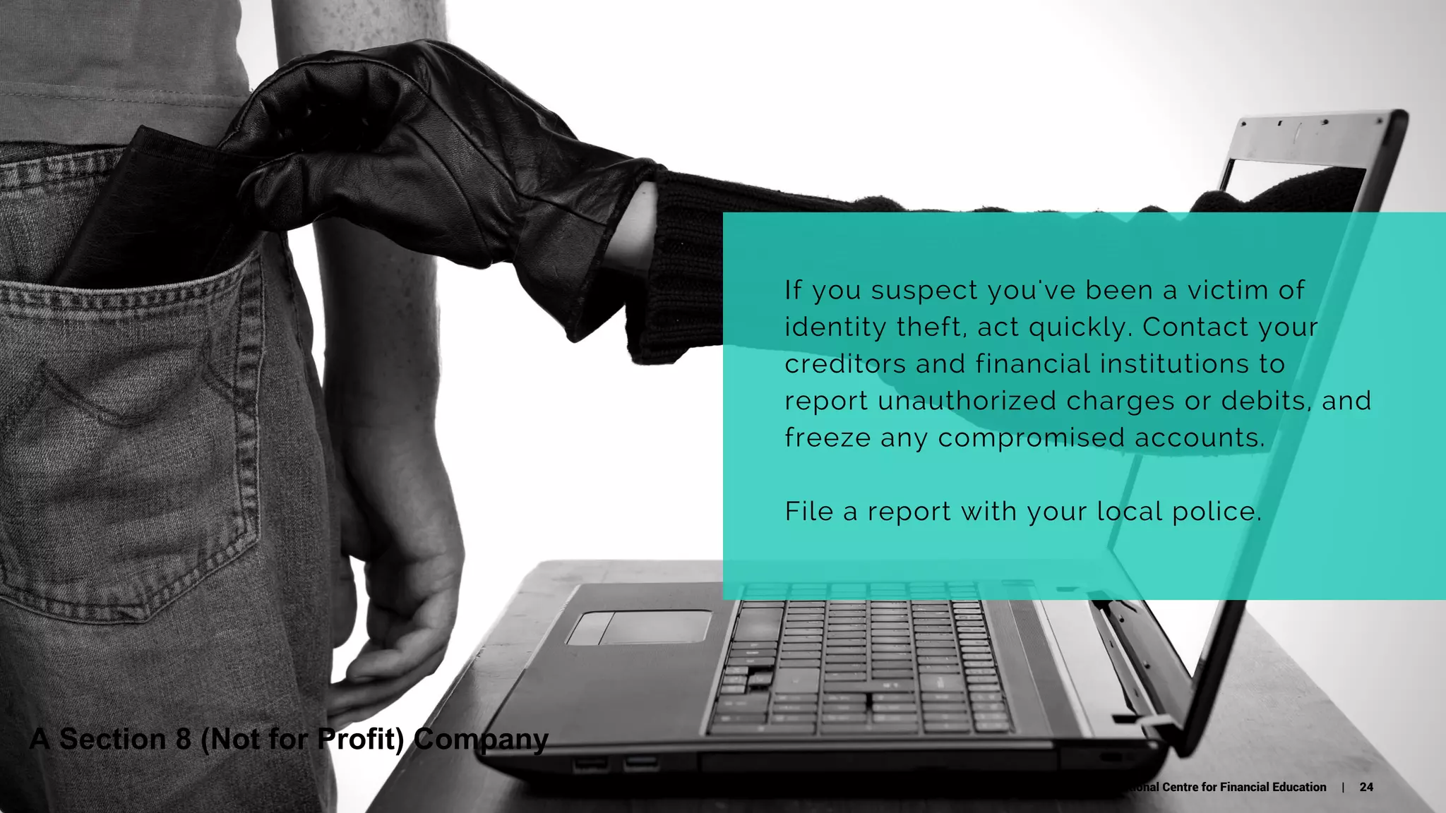 If you suspect you've been a victim of
identity theft, act quickly. Contact your
creditors and financial institutions to
report unauthorized charges or debits, and
freeze any compromised accounts.
File a report with your local police.
National Centre for Financial Education | 24
A Section 8 (Not for Profit) Company
 