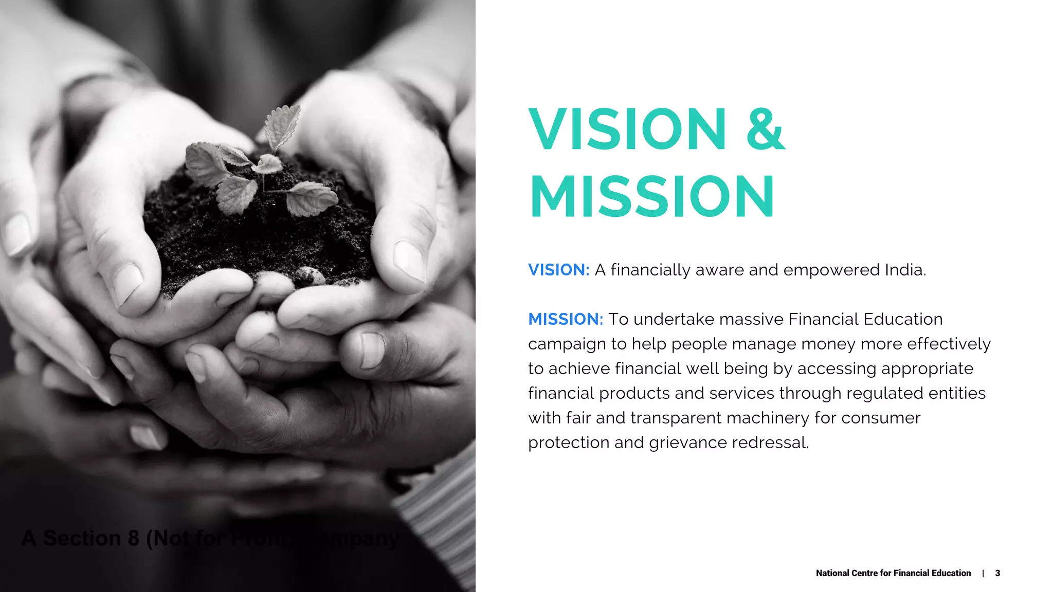 VISION &
MISSION
VISION: A financially aware and empowered India.
MISSION: To undertake massive Financial Education
campaign to help people manage money more effectively
to achieve financial well being by accessing appropriate
financial products and services through regulated entities
with fair and transparent machinery for consumer
protection and grievance redressal.
National Centre for Financial Education | 3
A Section 8 (Not for Profit) Company
 