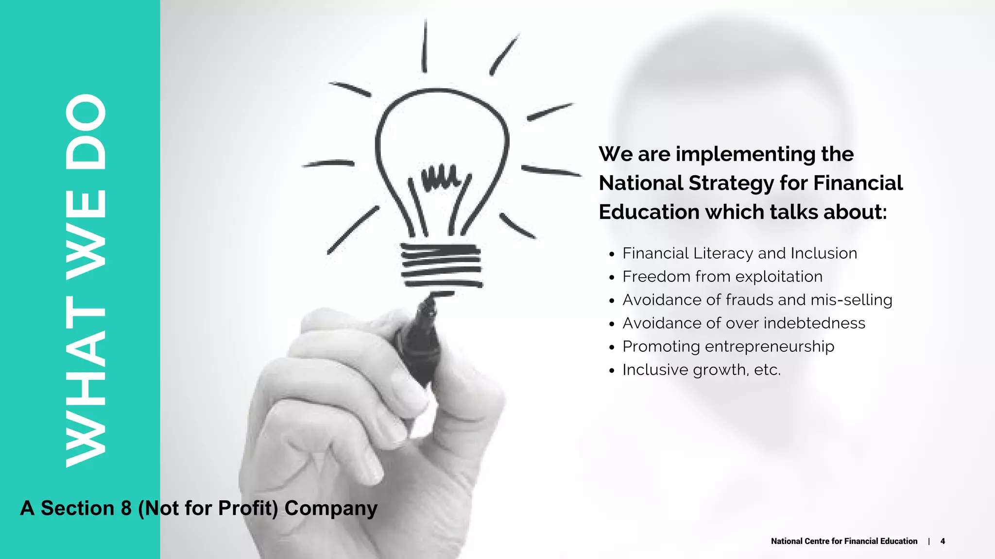 WHATWEDO
Financial Literacy and Inclusion
Freedom from exploitation
Avoidance of frauds and mis-selling
Avoidance of over indebtedness
Promoting entrepreneurship
Inclusive growth, etc.
We are implementing the
National Strategy for Financial
Education which talks about:
National Centre for Financial Education | 4
A Section 8 (Not for Profit) Company
 