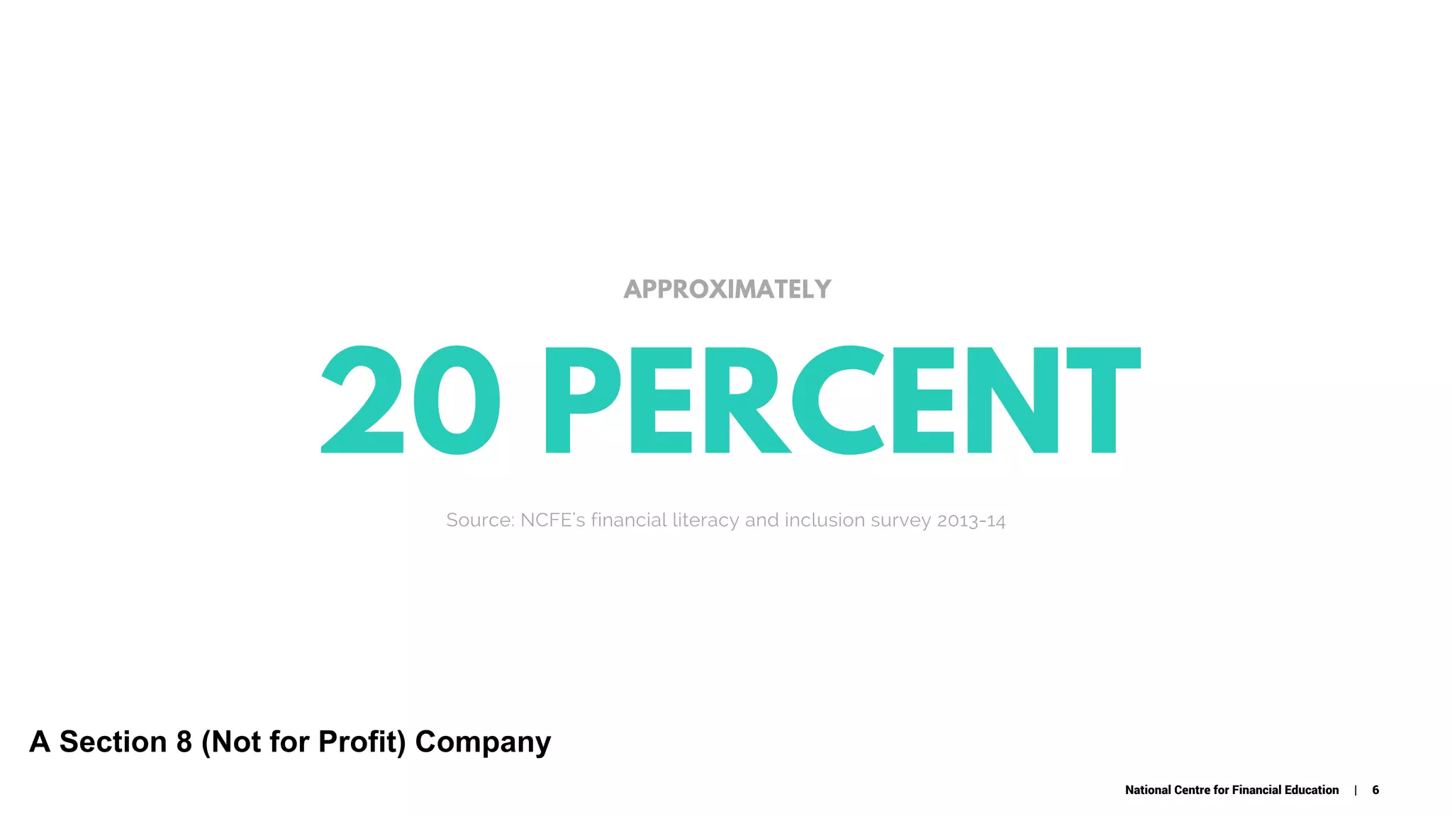 20 PERCENT
C O M P A N Y . C O M
APPROXIMATELY
Source: NCFE's financial literacy and inclusion survey 2013-14
National Centre for Financial Education | 6
A Section 8 (Not for Profit) Company
 