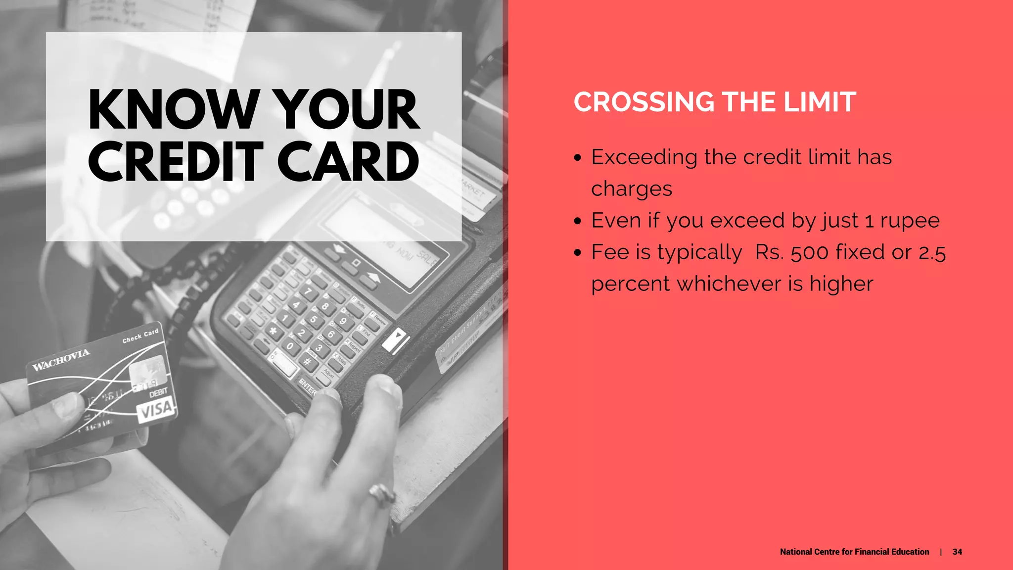 KNOW YOUR
CREDIT CARD
CROSSING THE LIMIT
Exceeding the credit limit has
charges
Even if you exceed by just 1 rupee
Fee is typically  Rs. 500 fixed or 2.5
percent whichever is higher
National Centre for Financial Education | 34
 