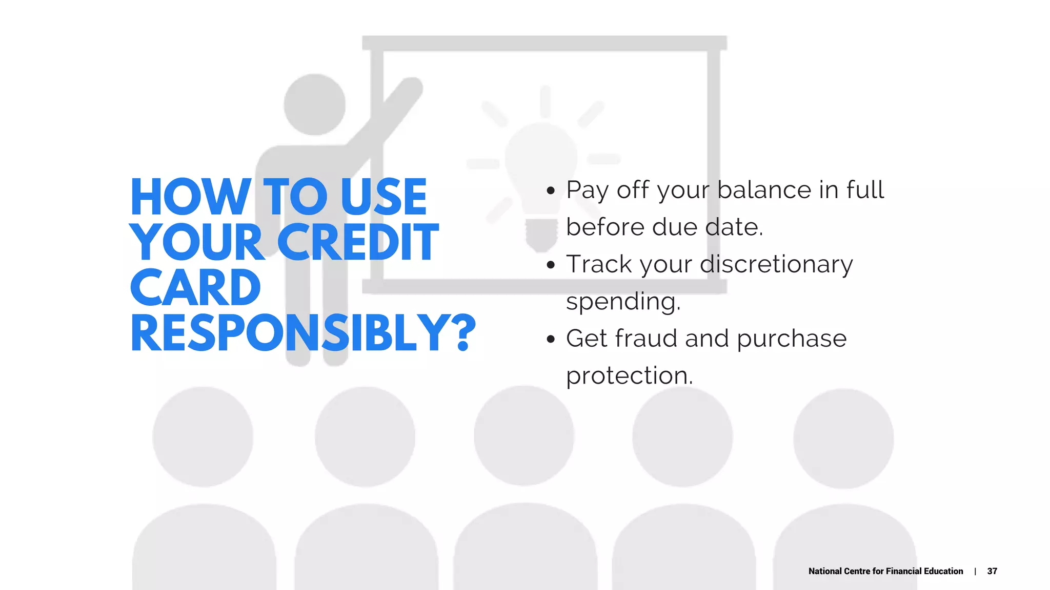 HOW TO USE
YOUR CREDIT
CARD
RESPONSIBLY?
Pay off your balance in full
before due date.
Track your discretionary
spending.
Get fraud and purchase
protection.
National Centre for Financial Education | 37
 