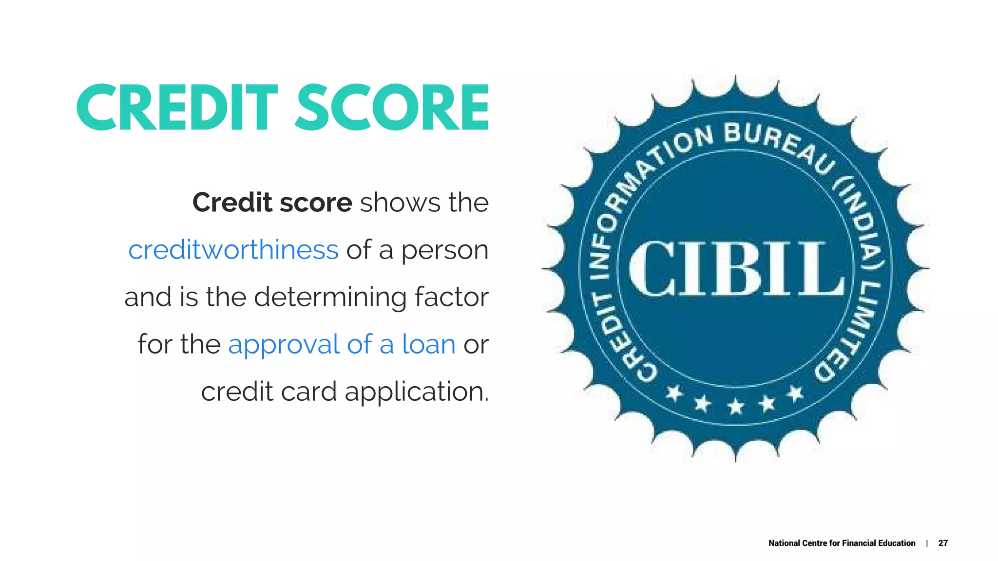 CREDIT SCORE
Credit score shows the
creditworthiness of a person
and is the determining factor
for the approval of a loan or
credit card application.
National Centre for Financial Education | 27
 