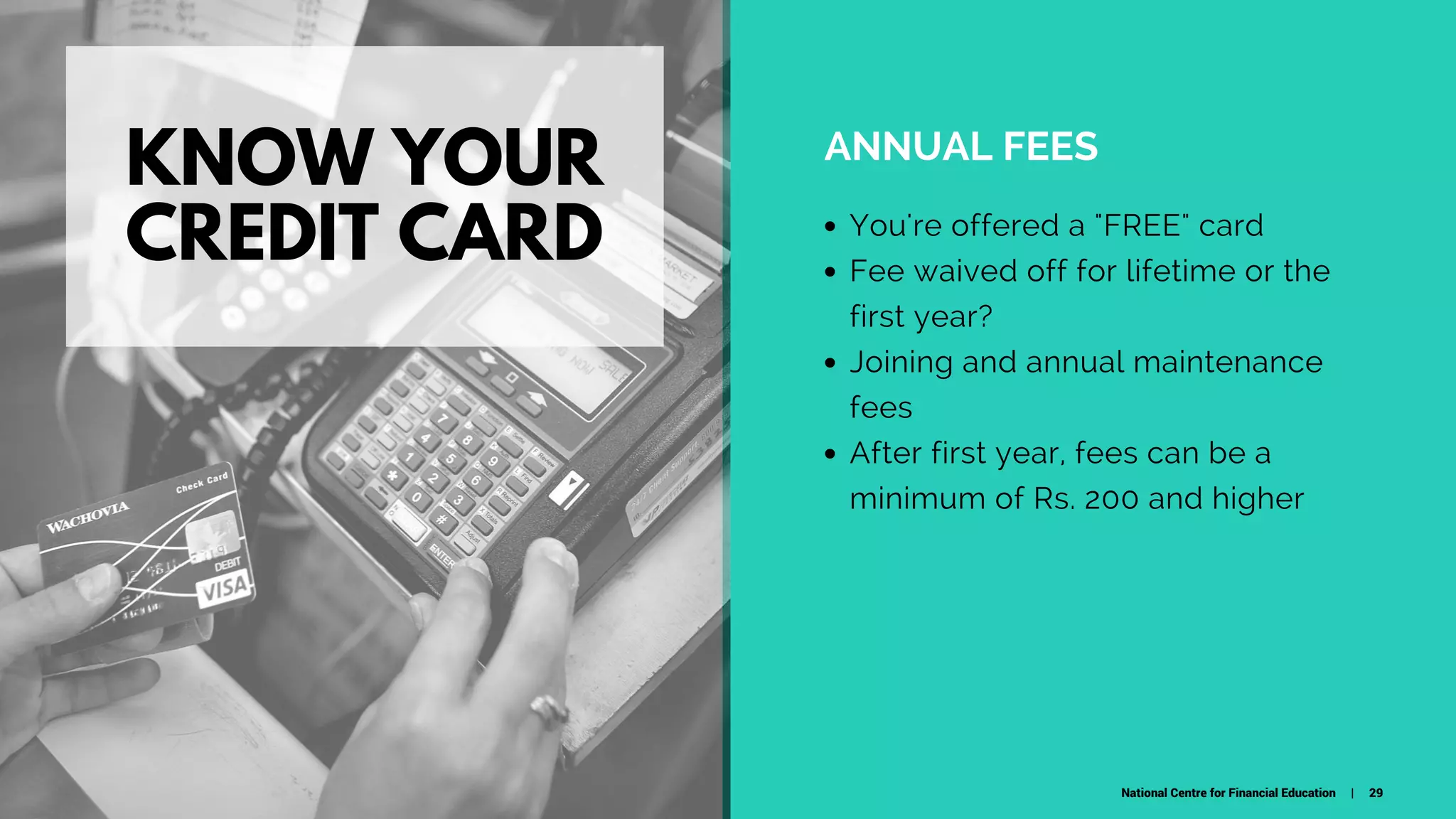 KNOW YOUR
CREDIT CARD
ANNUAL FEES
You're offered a "FREE" card
Fee waived off for lifetime or the
first year?
Joining and annual maintenance
fees
After first year, fees can be a
minimum of Rs. 200 and higher
National Centre for Financial Education | 29
 