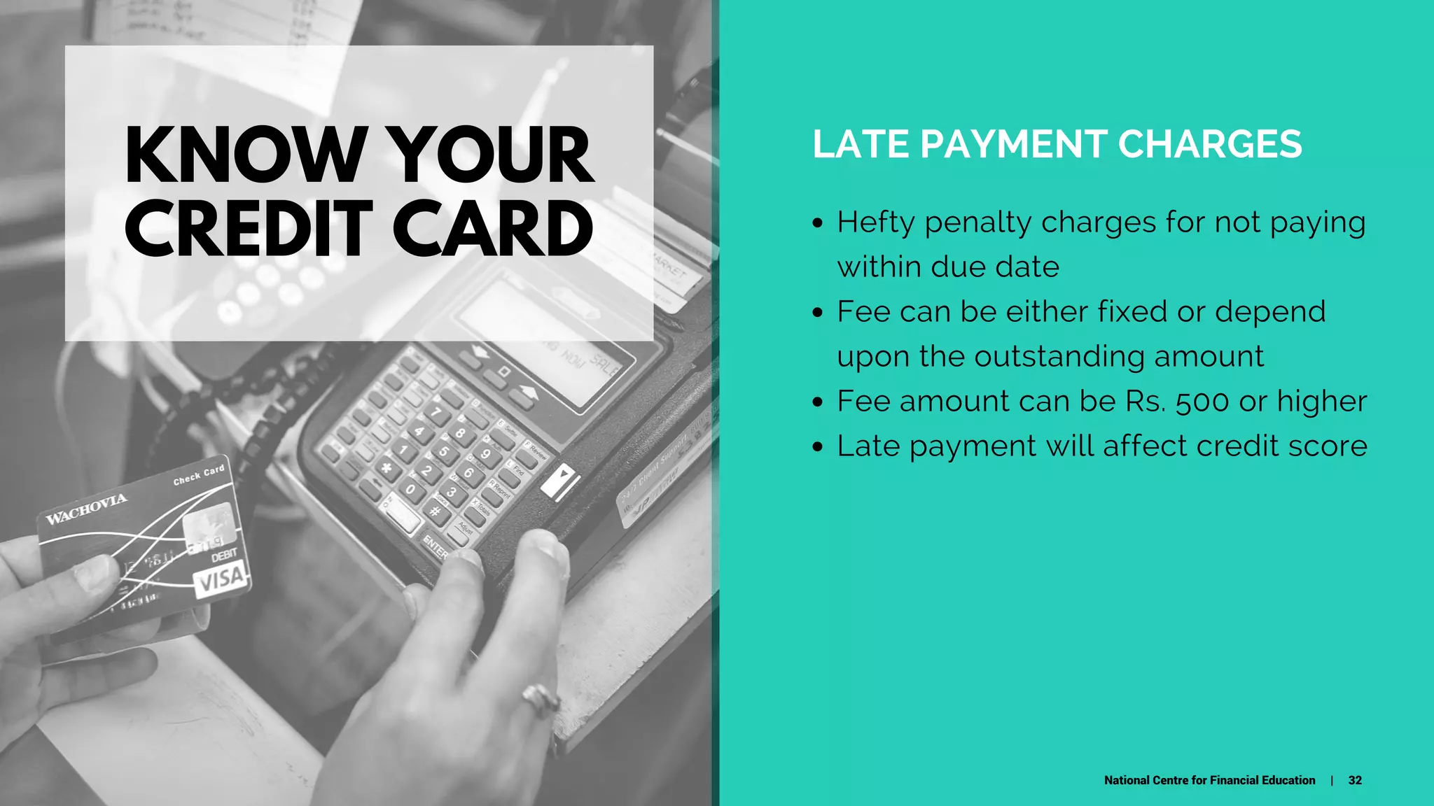 KNOW YOUR
CREDIT CARD
LATE PAYMENT CHARGES
Hefty penalty charges for not paying
within due date
Fee can be either fixed or depend
upon the outstanding amount
Fee amount can be Rs. 500 or higher
Late payment will affect credit score
National Centre for Financial Education | 32
 