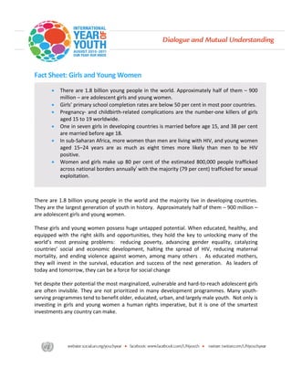 Fact Sheet: Girls and Young Women 
 
     
        •   There are 1.8 billion young people in the world. Approximately half of them – 900 
            million – are adolescent girls and young women. 
        •   Girls’ primary school completion rates are below 50 per cent in most poor countries. 
        •   Pregnancy‐  and  childbirth‐related  complications  are  the  number‐one  killers  of  girls 
            aged 15 to 19 worldwide. 
        •   One in seven girls in developing countries is married before age 15, and 38 per cent 
            are married before age 18.   
        •   In sub‐Saharan Africa, more women than men are living with HIV, and young women 
            aged  15–24  years  are  as  much  as  eight  times  more  likely  than  men  to  be  HIV 
            positive. 
        •   Women  and  girls  make  up  80  per  cent  of  the  estimated  800,000  people  trafficked 
            across national borders annuallyi with the majority (79 per cent) trafficked for sexual 
            exploitation. 
 
 
There are 1.8 billion young people in the world and the majority live in developing countries.  
They are the largest generation of youth in history.  Approximately half of them – 900 million – 
are adolescent girls and young women. 

These girls and young women possess huge untapped potential. When educated, healthy, and 
equipped  with  the  right  skills  and  opportunities,  they  hold  the  key  to  unlocking  many  of  the 
world’s  most  pressing  problems:    reducing  poverty,  advancing  gender  equality,  catalyzing 
countries’  social  and  economic  development,  halting  the  spread  of  HIV,  reducing  maternal 
mortality,  and  ending  violence  against  women,  among  many  others  .    As  educated  mothers, 
they  will  invest  in  the  survival,  education  and  success  of  the  next  generation.    As  leaders  of 
today and tomorrow, they can be a force for social change  

Yet despite their potential the most marginalized, vulnerable and hard‐to‐reach adolescent girls 
are  often  invisible.  They  are  not  prioritized  in  many  development  programmes.  Many  youth‐
serving programmes tend to benefit older, educated, urban, and largely male youth.  Not only is 
investing  in  girls  and  young  women  a  human  rights  imperative,  but  it  is  one  of  the  smartest 
investments any country can make.   

 
 