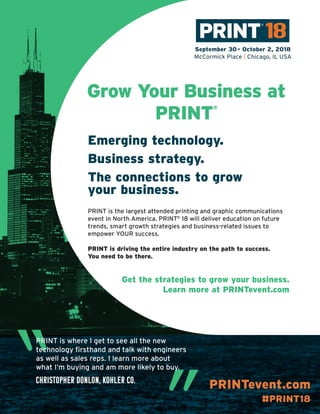 PRINTevent.com
#PRINT18
Grow Your Business at
PRINT
®
Emerging technology.
Business strategy.
The connections to grow
your business.
Get the strategies to grow your business.
Learn more at PRINTevent.com
PRINT is the largest attended printing and graphic communications
event in North America. PRINT®
18 will deliver education on future
trends, smart growth strategies and business-related issues to
empower YOUR success.
PRINT is driving the entire industry on the path to success.
You need to be there.
“PRINT is where I get to see all the new
technology firsthand and talk with engineers
as well as sales reps. I learn more about
what I’m buying and am more likely to buy.
Christopher Donlon, Kohler Co.
 