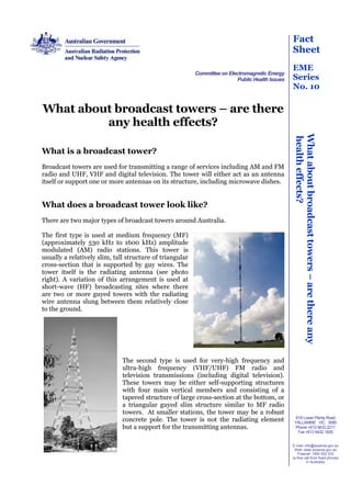 Fact
                                                                                                  Sheet
                                                                                                  EME
                                                          Committee on Electromagnetic Energy
                                                                           Public Health Issues   Series
                                                                                                  No. 10

What about broadcast towers – are there
         any health effects?




                                                                                                   What about broadcast towers – are there any
                                                                                                   health effects?
What is a broadcast tower?
Broadcast towers are used for transmitting a range of services including AM and FM
radio and UHF, VHF and digital television. The tower will either act as an antenna
itself or support one or more antennas on its structure, including microwave dishes.


What does a broadcast tower look like?
There are two major types of broadcast towers around Australia.

The first type is used at medium frequency (MF)
(approximately 530 kHz to 1600 kHz) amplitude
modulated (AM) radio stations. This tower is
usually a relatively slim, tall structure of triangular
cross-section that is supported by guy wires. The
tower itself is the radiating antenna (see photo
right). A variation of this arrangement is used at
short-wave (HF) broadcasting sites where there
are two or more guyed towers with the radiating
wire antenna slung between them relatively close
to the ground.




                              The second type is used for very-high frequency and
                              ultra-high frequency (VHF/UHF) FM radio and
                              television transmissions (including digital television).
                              These towers may be either self-supporting structures
                              with four main vertical members and consisting of a
                              tapered structure of large cross-section at the bottom, or
                              a triangular guyed slim structure similar to MF radio
                              towers. At smaller stations, the tower may be a robust
                              concrete pole. The tower is not the radiating element                 619 Lower Plenty Road
                                                                                                   YALLAMBIE VIC 3085
                              but a support for the transmitting antennas.                         Phone +613 9433 2211
                                                                                                     Fax +613 9432 1835


                                                                                                  E-mail: info@arpansa.gov.au
                                                                                                   Web: www.arpansa.gov.au
                                                                                                      Freecall: 1800 022 333
                                                                                                  (a free call from fixed phones
                                                                                                           in Australia)
 