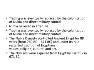 • Trading was eventually replaced by the colonization
of Nubia and direct military control
• Nubia believed in after life
• Trading was eventually replaced by the colonization
of Nubia and direct military control
• The Nubia Dynasty controlled Ancient Egypt for 89
years (from 760 BC – 671 BC) and under its rule
restarted tradition of Egyptians
values, religion, culture, and art.
• The Nubians were expelled from Egypt by Psamtik in
671 BC.
 