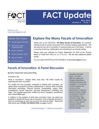 FACT Update                                              May 2 0 1 0
                                                                                             Vo lu me 2      Is s u e 1



Contact us at:
factnetwork@gmail.com



 INSIDE THIS ISSUE                  Explore the Many Facets of Innovation
 1   Save the Date for FACT2010
                                      Please join us for FACT2010, The Many Facets of Innovation, an exclusive
 1   Facets of Innovation:            half-day event for women executives from Canada‟s leading organizations. We
     A Panel Discussion               will examine the role of innovation in business today and in the future. It will be
                                      a morning of learning, collaboration and networking in an intimate setting.
 2   Panel on Innovation
                                      Please mark your calendar for Friday, September 24, 2010 at the Toronto
 3   Panel on Innovation, cont‟d      Board of Trade from 8:00 a.m. to 11:15 a.m. We will send additional details
                                      shortly.
 4   Meet our Panelists
                                      You can reach FACT2010 at 416.762.0394 or at factnetwork@gmail.com.
 4   FACT2010 Sponsors




Facets of Innovation: A Panel Discussion
By Shira Yoskovitch and Leslie Riley
                                                                                         Innovation has many
Innovate or die.                                                                         facets – it creates
                                                                                         different images and
What is innovation? Google offers more than 100 million results for                      thoughts depending on
searching the word „innovation.‟                                                         individual experience and
For insight into how Canadian enterprise is dealing with innovation, we                  occupation. It can be new
asked seven successful business professionals in various fields including                or better products and
information technology, financial services, broadcasting, supply chain                   services, process
management, human resources, business development, marketing and                         improvements, enhanced
sales. We included executives, middle and senior managers, practitioners                 business models, changes
and a recent MBA grad.                                                                   to distribution channels,
                                                                                         new branding or new
In addition to the question of what does innovation mean, we asked our                   corporate image. What
panelists to predict the future role of innovation, and to describe the best of          seems indisputable is that
what our businesses do well now and what we could do better. Read what                   there are many ways to
they had to say in PANEL ON INNOVATION on pages 2 and 3.
                                                                                         innovate and that
                                                                                         everyone can share the
                                   Continued page 2 – Panel on Innovation                role of ‘innovator.’
 