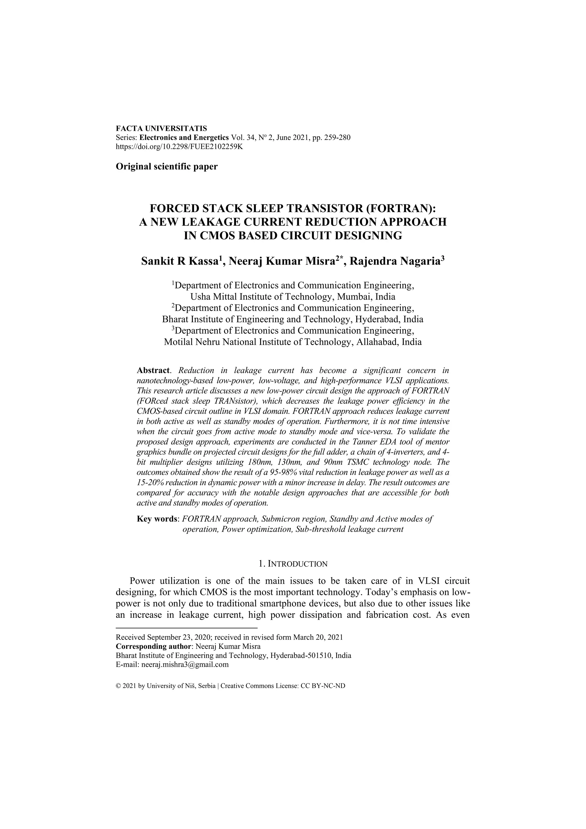 FACTA UNIVERSITATIS
Series: Electronics and Energetics Vol. 34, No
2, June 2021, pp. 259-280
https://doi.org/10.2298/FUEE2102259K
© 2021 by University of Niš, Serbia | Creative Commons License: CC BY-NC-ND
Original scientific paper
FORCED STACK SLEEP TRANSISTOR (FORTRAN):
A NEW LEAKAGE CURRENT REDUCTION APPROACH
IN CMOS BASED CIRCUIT DESIGNING
Sankit R Kassa1, Neeraj Kumar Misra2*, Rajendra Nagaria3
1
Department of Electronics and Communication Engineering,
Usha Mittal Institute of Technology, Mumbai, India
2
Department of Electronics and Communication Engineering,
Bharat Institute of Engineering and Technology, Hyderabad, India
3
Department of Electronics and Communication Engineering,
Motilal Nehru National Institute of Technology, Allahabad, India
Abstract. Reduction in leakage current has become a significant concern in
nanotechnology-based low-power, low-voltage, and high-performance VLSI applications.
This research article discusses a new low-power circuit design the approach of FORTRAN
(FORced stack sleep TRANsistor), which decreases the leakage power efficiency in the
CMOS-based circuit outline in VLSI domain. FORTRAN approach reduces leakage current
in both active as well as standby modes of operation. Furthermore, it is not time intensive
when the circuit goes from active mode to standby mode and vice-versa. To validate the
proposed design approach, experiments are conducted in the Tanner EDA tool of mentor
graphics bundle on projected circuit designs for the full adder, a chain of 4-inverters, and 4-
bit multiplier designs utilizing 180nm, 130nm, and 90nm TSMC technology node. The
outcomes obtained show the result of a 95-98% vital reduction in leakage power as well as a
15-20% reduction in dynamic power with a minor increase in delay. The result outcomes are
compared for accuracy with the notable design approaches that are accessible for both
active and standby modes of operation.
Key words: FORTRAN approach, Submicron region, Standby and Active modes of
operation, Power optimization, Sub-threshold leakage current
1. INTRODUCTION
Power utilization is one of the main issues to be taken care of in VLSI circuit
designing, for which CMOS is the most important technology. Today’s emphasis on low-
power is not only due to traditional smartphone devices, but also due to other issues like
an increase in leakage current, high power dissipation and fabrication cost. As even
Received September 23, 2020; received in revised form March 20, 2021
Corresponding author: Neeraj Kumar Misra
Bharat Institute of Engineering and Technology, Hyderabad-501510, India
E-mail: neeraj.mishra3@gmail.com
 
