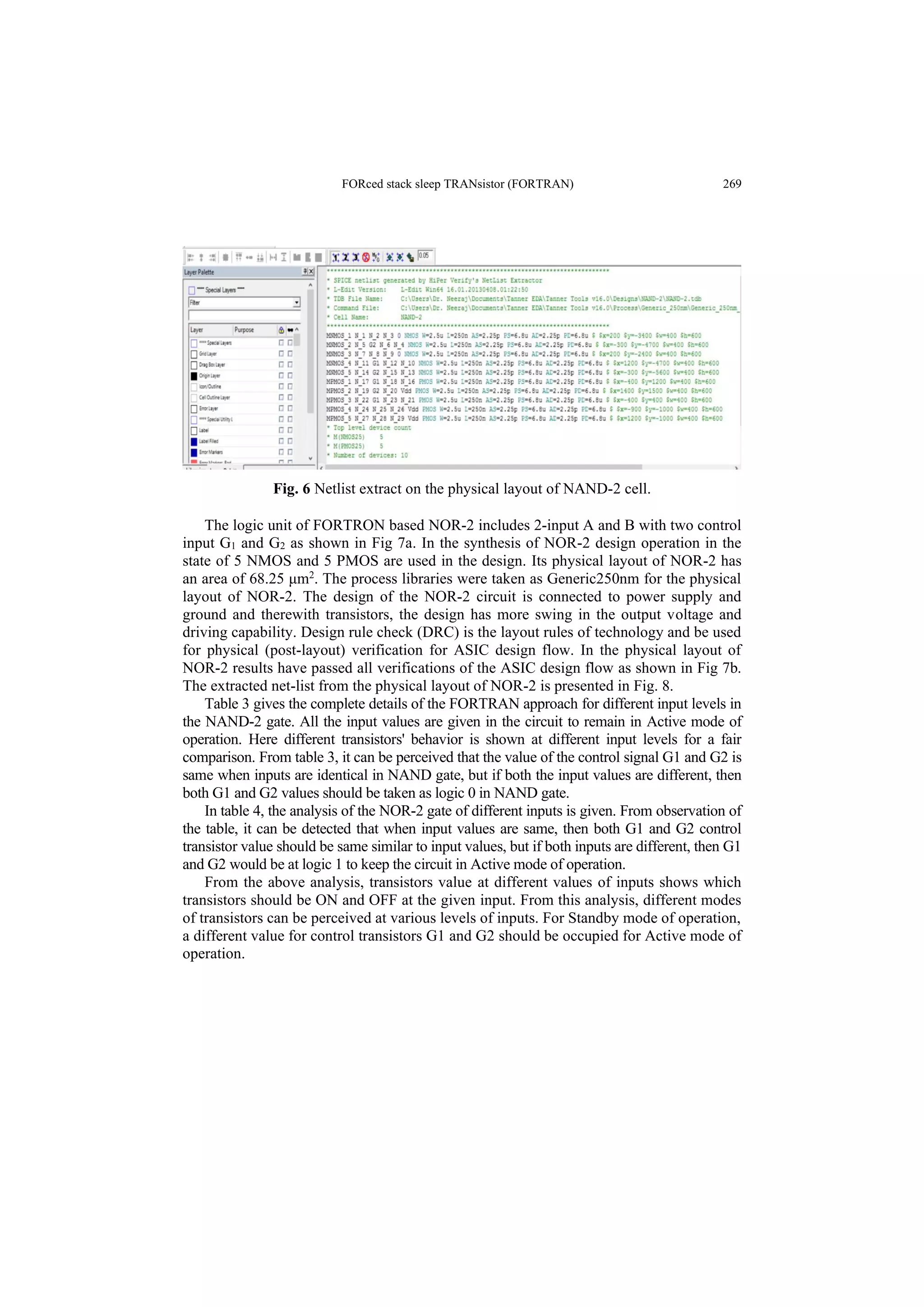 FORced stack sleep TRANsistor (FORTRAN) 269
Fig. 6 Netlist extract on the physical layout of NAND-2 cell.
The logic unit of FORTRON based NOR-2 includes 2-input A and B with two control
input G1 and G2 as shown in Fig 7a. In the synthesis of NOR-2 design operation in the
state of 5 NMOS and 5 PMOS are used in the design. Its physical layout of NOR-2 has
an area of 68.25 μm2
. The process libraries were taken as Generic250nm for the physical
layout of NOR-2. The design of the NOR-2 circuit is connected to power supply and
ground and therewith transistors, the design has more swing in the output voltage and
driving capability. Design rule check (DRC) is the layout rules of technology and be used
for physical (post-layout) verification for ASIC design flow. In the physical layout of
NOR-2 results have passed all verifications of the ASIC design flow as shown in Fig 7b.
The extracted net-list from the physical layout of NOR-2 is presented in Fig. 8.
Table 3 gives the complete details of the FORTRAN approach for different input levels in
the NAND-2 gate. All the input values are given in the circuit to remain in Active mode of
operation. Here different transistors' behavior is shown at different input levels for a fair
comparison. From table 3, it can be perceived that the value of the control signal G1 and G2 is
same when inputs are identical in NAND gate, but if both the input values are different, then
both G1 and G2 values should be taken as logic 0 in NAND gate.
In table 4, the analysis of the NOR-2 gate of different inputs is given. From observation of
the table, it can be detected that when input values are same, then both G1 and G2 control
transistor value should be same similar to input values, but if both inputs are different, then G1
and G2 would be at logic 1 to keep the circuit in Active mode of operation.
From the above analysis, transistors value at different values of inputs shows which
transistors should be ON and OFF at the given input. From this analysis, different modes
of transistors can be perceived at various levels of inputs. For Standby mode of operation,
a different value for control transistors G1 and G2 should be occupied for Active mode of
operation.
 