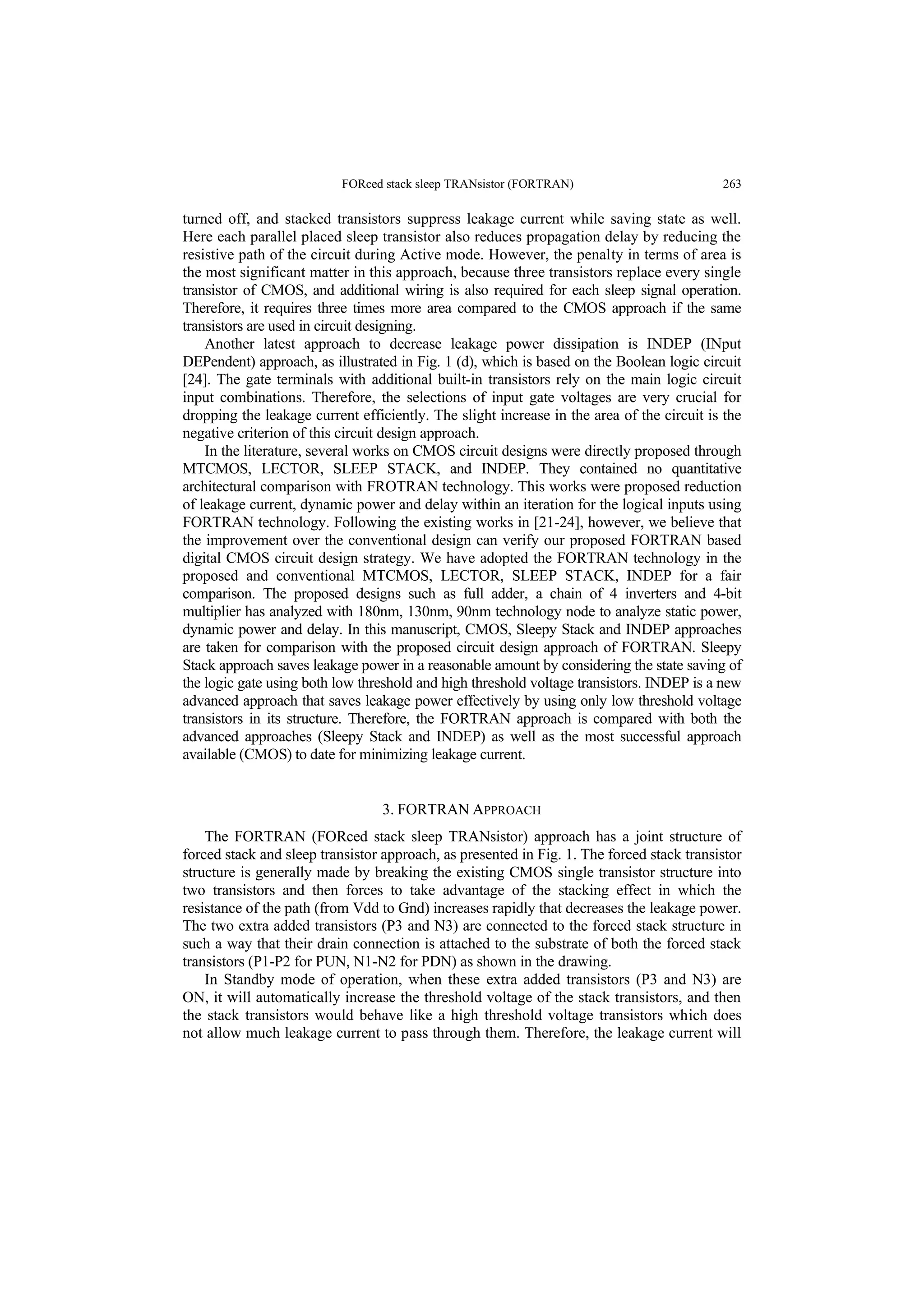 FORced stack sleep TRANsistor (FORTRAN) 263
turned off, and stacked transistors suppress leakage current while saving state as well.
Here each parallel placed sleep transistor also reduces propagation delay by reducing the
resistive path of the circuit during Active mode. However, the penalty in terms of area is
the most significant matter in this approach, because three transistors replace every single
transistor of CMOS, and additional wiring is also required for each sleep signal operation.
Therefore, it requires three times more area compared to the CMOS approach if the same
transistors are used in circuit designing.
Another latest approach to decrease leakage power dissipation is INDEP (INput
DEPendent) approach, as illustrated in Fig. 1 (d), which is based on the Boolean logic circuit
[24]. The gate terminals with additional built-in transistors rely on the main logic circuit
input combinations. Therefore, the selections of input gate voltages are very crucial for
dropping the leakage current efficiently. The slight increase in the area of the circuit is the
negative criterion of this circuit design approach.
In the literature, several works on CMOS circuit designs were directly proposed through
MTCMOS, LECTOR, SLEEP STACK, and INDEP. They contained no quantitative
architectural comparison with FROTRAN technology. This works were proposed reduction
of leakage current, dynamic power and delay within an iteration for the logical inputs using
FORTRAN technology. Following the existing works in [21-24], however, we believe that
the improvement over the conventional design can verify our proposed FORTRAN based
digital CMOS circuit design strategy. We have adopted the FORTRAN technology in the
proposed and conventional MTCMOS, LECTOR, SLEEP STACK, INDEP for a fair
comparison. The proposed designs such as full adder, a chain of 4 inverters and 4-bit
multiplier has analyzed with 180nm, 130nm, 90nm technology node to analyze static power,
dynamic power and delay. In this manuscript, CMOS, Sleepy Stack and INDEP approaches
are taken for comparison with the proposed circuit design approach of FORTRAN. Sleepy
Stack approach saves leakage power in a reasonable amount by considering the state saving of
the logic gate using both low threshold and high threshold voltage transistors. INDEP is a new
advanced approach that saves leakage power effectively by using only low threshold voltage
transistors in its structure. Therefore, the FORTRAN approach is compared with both the
advanced approaches (Sleepy Stack and INDEP) as well as the most successful approach
available (CMOS) to date for minimizing leakage current.
3. FORTRAN APPROACH
The FORTRAN (FORced stack sleep TRANsistor) approach has a joint structure of
forced stack and sleep transistor approach, as presented in Fig. 1. The forced stack transistor
structure is generally made by breaking the existing CMOS single transistor structure into
two transistors and then forces to take advantage of the stacking effect in which the
resistance of the path (from Vdd to Gnd) increases rapidly that decreases the leakage power.
The two extra added transistors (P3 and N3) are connected to the forced stack structure in
such a way that their drain connection is attached to the substrate of both the forced stack
transistors (P1-P2 for PUN, N1-N2 for PDN) as shown in the drawing.
In Standby mode of operation, when these extra added transistors (P3 and N3) are
ON, it will automatically increase the threshold voltage of the stack transistors, and then
the stack transistors would behave like a high threshold voltage transistors which does
not allow much leakage current to pass through them. Therefore, the leakage current will
 