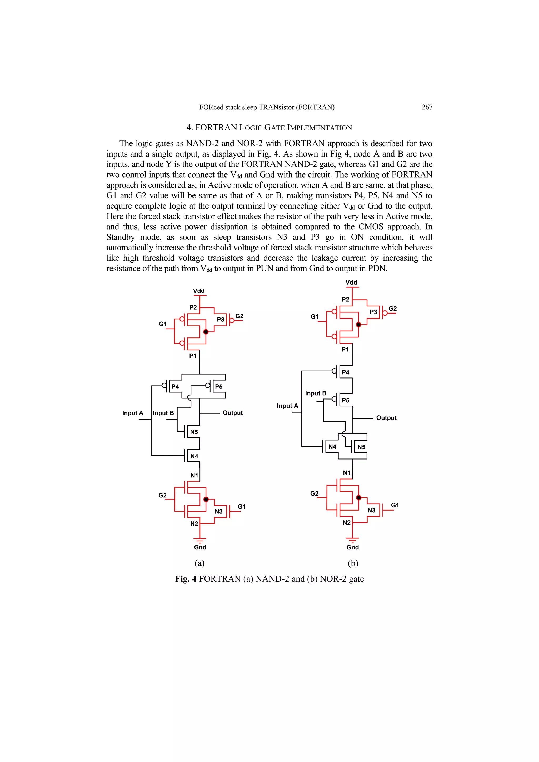 FORced stack sleep TRANsistor (FORTRAN) 267
4. FORTRAN LOGIC GATE IMPLEMENTATION
The logic gates as NAND-2 and NOR-2 with FORTRAN approach is described for two
inputs and a single output, as displayed in Fig. 4. As shown in Fig 4, node A and B are two
inputs, and node Y is the output of the FORTRAN NAND-2 gate, whereas G1 and G2 are the
two control inputs that connect the Vdd and Gnd with the circuit. The working of FORTRAN
approach is considered as, in Active mode of operation, when A and B are same, at that phase,
G1 and G2 value will be same as that of A or B, making transistors P4, P5, N4 and N5 to
acquire complete logic at the output terminal by connecting either Vdd or Gnd to the output.
Here the forced stack transistor effect makes the resistor of the path very less in Active mode,
and thus, less active power dissipation is obtained compared to the CMOS approach. In
Standby mode, as soon as sleep transistors N3 and P3 go in ON condition, it will
automatically increase the threshold voltage of forced stack transistor structure which behaves
like high threshold voltage transistors and decrease the leakage current by increasing the
resistance of the path from Vdd to output in PUN and from Gnd to output in PDN.
N2
G1
N3
N1
G2
Output
G2
G1
P2
P1
P3
Vdd
Gnd
P4 P5
N5
N4
Input A Input B
N2
G1
N3
N1
G2
Output
G2
G1
P2
P1
P3
Vdd
Gnd
P4
N4 N5
Input A
Input B
P5
(a) (b)
Fig. 4 FORTRAN (a) NAND-2 and (b) NOR-2 gate
 