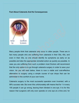Fact About Cataracts And Its Consequences




Many people think that cataracts only occur in older people. There are in
fact many people who are suffering from cataracts in their 50s, 40s, and
even in their 30s, so one should identify its symptoms as early on as
possible and take the appropriate remedial action as quickly as possible. In
case you are suffering from such a problem most Doctors will recommend
that the only option is to go through cataracts surgery in order to save your
vision. As you will read below, there is now a viable and cost-effective
alternative to surgery using a simple course of eye drops that can be
administer in the comfort of your own home.

Cataracts surgery is the most successful operation ever invented; with a
99% success rate. But even this unfortunately still means that for 1 in every
100 people it can go wrong, leaving them blinded in one eye. It is for this
reason that surgeons will only ever operate on one eye at a time and, for
 