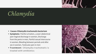 Causes-Chlamydia trachomatis bacterium
Symptoms- Painful urination , Lower abdominal
pain Vaginal discharge in women, Discharge
from the penis in men, Painful sexual intercourse
in women, Bleeding between periods and after
sex in women, Testicular pain in men
Trantment- Chlamydia trachomatis is
treated with antibiotics
Chlamydia
 
