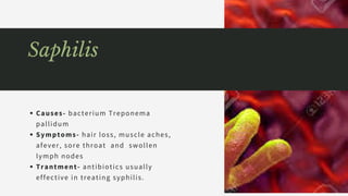 Causes- bacterium Treponema
pallidum
Symptoms- hair loss, muscle aches,
afever, sore throat  and  swollen 
lymph nodes
Trantment- antibiotics usually
effective in treating syphilis.
Saphilis
 