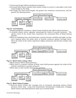 Interactive Physiology 3
• Total vessel length affects peripheral resistance.
• Increased fatty tissue requires more blood vessels to service it and adds to the total
vessel length in the body.
• The longer the total vessel length, the greater the resistance encountered, and the
greater the blood pressure.
Factors Affecting Blood Pressure
Vessel Elasticity Blood Volume Cardiac Output
Blood
Vessel
Diameter
Blood
Viscosity
Total
Vessel
Length
Peripheral Resistance
Page 10. Vessel Elasticity
• Besides peripheral resistance, blood vessel elasticity also affects blood pressure.
• A healthy elastic artery expands, absorbing the shock of systolic pressure. The
elastic recoil of the vessel then maintains the continued flow of blood during
diastole.
• When an individual has arteriosclerosis, arteries become calcified and rigid, so they
can't expand when the pulse wave of systolic pressure passes through them.
Thus the walls of the artery experience higher pressures and become weaker and
weaker.
Factors Affecting Blood Pressure
Vessel Elasticity Blood Volume Cardiac Output
Blood
Vessel
Diameter
Blood
Viscosity
Total
Vessel
Length
Peripheral Resistance
Page 11. Blood Volume Analogy: Hoses
• Blood volume affects blood pressure.
• When there is a greater volume of fluid, more fluid presses against the walls of the
arteries resulting in a greater pressure.
• When there is less volume there is less pressure.
Factors Affecting Blood Pressure
Vessel Elasticity Blood Volume Cardiac Output
Blood
Vessel
Diameter
Blood
Viscosity
Total
Vessel
Length
Peripheral Resistance
Page 12. Blood Volume Examples
• Reduced blood volume (for example due to excessive sweating) reduces blood
pressure short term. Long term homeostatic mechanisms compensate, bringing
blood volume and blood pressure back up to normal levels.
 