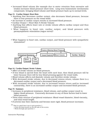 Interactive Physiology 4
• Increased blood volume (for example due to water retention from excessive salt
intake) increases blood pressure short term. Long term homeostatic mechanisms
compensate, bringing blood volume and blood pressure back up to normal levels.
Page 13. Cardiac Output: Heart Rate
• Anything that decreases cardiac output, also decreases blood pressure, because
there is less pressure on the vessel walls.
• An increase in cardiac output results in increased blood pressure.
• Cardiac Output = Heart Rate X Stroke Volume
• Anything that affects heart rate or stroke volume affects cardiac output and thus
blood pressure.
• What happens to heart rate, cardiac output, and blood pressure with
parasympathetic stimulation (vagus nerve)?
__________________________________________________________
• What happens to heart rate, cardiac output, and blood pressure with sympathetic
stimulation?
__________________________________________________________
Factors Affecting Blood Pressure
Vessel Elasticity Blood Volume Cardiac Output
Blood
Vessel
Diameter
Blood
Viscosity
Total
Vessel
Length
Peripheral Resistance
Page 14. Cardiac Output: Stroke Volume
• Affect of stroke volume on blood pressure.
• If less blood is ejected from the heart with each beat, then blood pressure will be
lower because there will be less blood pressing against the vessel walls.
• Blood volume affects end diastolic volume and therefore stroke volume.
• With decreased stroke volume, due to decreased venous return, volume there is a
decreased cardiac output and a decreased blood pressure.
• With increased stroke volume, due to increased venous return and/or increased
contractility, there is an increased cardiac output and increased blood pressure.
Page 15. Summary
• Increases in peripheral resistance, blood volume, and cardiac output result in
higher blood pressure. Conversely decreases in any of these factors lead to lower
blood pressure.
• Three main sources of peripheral resistance: Blood vessel diameter, blood viscosity,
and total vessel length.
• If arteries lose their elasticity and become more rigid, blood pressure increases.
** Now is a good time to go to quiz question 1:
• Click the Quiz button on the left side of the screen.
• Work through quiz question 1.
 
