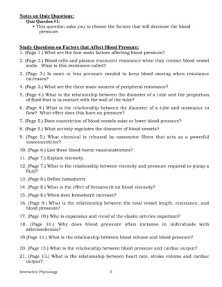 Interactive Physiology 5
Notes on Quiz Questions:
Quiz Question #1:
• This question asks you to choose the factors that will decrease the blood
pressure.
Study Questions on Factors that Affect Blood Pressure:
1. (Page 1.) What are the four main factors affecting blood pressure?
2. (Page 3.) Blood cells and plasma encounter resistance when they contact blood vessel
walls. What is this resistance called?
3. (Page 3.) Is more or less pressure needed to keep blood moving when resistance
increases?
4. (Page 3.) What are the three main sources of peripheral resistance?
5. (Page 4.) What is the relationship between the diameter of a tube and the proportion
of fluid that is in contact with the wall of the tube?
6. (Page 4.) What is the relationship between the diameter of a tube and resistance to
flow? What effect does this have on pressure?
7. (Page 5.) Does constriction of blood vessels raise or lower blood pressure?
8. (Page 5.) What actively regulates the diameter of blood vessels?
9. (Page 5.) What chemical is released by vasomotor fibers that acts as a powerful
vasoconstrictor?
10. (Page 6.) List three blood-borne vasoconstrictors?
11. (Page 7.) Explain viscosity.
12. (Page 7.) What is the relationship between viscosity and pressure required to pump a
fluid?
13. (Page 8.) Define hematocrit.
14. (Page 8.) What is the effect of hematocrit on blood viscosity?
15. (Page 8.) When does hematocrit increase?
16. (Page 9.) What is the relationship between the total vessel length, resistance, and
blood pressure?
17. (Page 10.) Why is expansion and recoil of the elastic arteries important?
18. (Page 10.) Why does blood pressure often increase in individuals with
arteriosclerosis?
19 (Page 11.) What is the relationship between blood volume and blood pressure?
20. (Page 13.) What is the relationship between blood pressure and cardiac output?
21. (Page 13.) What is the relationship between heart rate, stroke volume and cardiac
output?
 