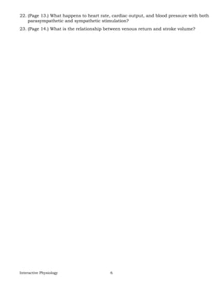 Interactive Physiology 6
22. (Page 13.) What happens to heart rate, cardiac output, and blood pressure with both
parasympathetic and sympathetic stimulation?
23. (Page 14.) What is the relationship between venous return and stroke volume?
 