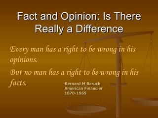 Fact and Opinion: Is There Really a Difference Every man has a right to be wrong in his opinions.  But no man has a right to be wrong in his facts.   - Bernard M Baruch American Financier 1870-1965  