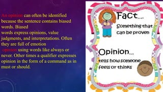 An opinion can often be identified 
because the sentence contains biased 
words. Biased 
words express opinions, value 
judgments, and interpretations. Often 
they are full of emotion 
opinion using words like always or 
never. Other times a qualifier expresses 
opinion in the form of a command as in 
must or should. 
 