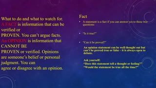 What to do and what to watch for. 
A FACT is information that can be 
verified or 
PROVEN. You can’t argue facts. 
An OPINION is information that 
CANNOT BE 
PROVEN or verified. Opinions 
are someone’s belief or personal 
judgment. You can 
agree or disagree with an opinion. 
Fact 
• A statement is a fact if you can answer yes to these two 
questions: 
• “Is it true?” 
• “Can it be proved?” 
An opinion statement can be well thought out but 
can’t be proved true or false – it is always open to 
debate. 
Ask yourself: 
“Does this statement tell a thought or feeling?” 
“Would the statement be true all the time?” 
 