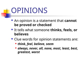 OPINIONS
 An opinion is a statement that cannot
be proved or checked
 It tells what someone thinks, feels, or
believes
 Clue words for opinion statements are:
 think, feel, believe, seem
 always, never, all, none, most, least, best,
greatest, worst
 