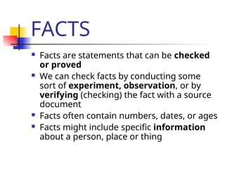 FACTS
 Facts are statements that can be checked
or proved
 We can check facts by conducting some
sort of experiment, observation, or by
verifying (checking) the fact with a source
document
 Facts often contain numbers, dates, or ages
 Facts might include specific information
about a person, place or thing
 