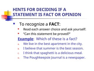 HINTS FOR DECIDING IF A
STATEMENT IS FACT OR OPINION
 To recognize a FACT:
 Read each answer choice and ask yourself:
 “Can this statement be proved?”
Example: Which of these is a fact?
A. We live in the best apartment in the city.
B. I believe that summer is the best season.
C. I think that spaghetti is a delicious meal.
D. The Poughkeepsie Journal is a newspaper.
 