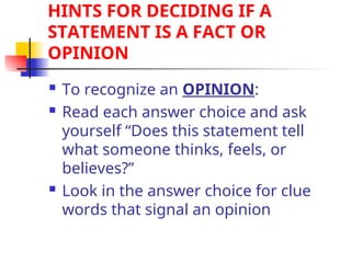 HINTS FOR DECIDING IF A
STATEMENT IS A FACT OR
OPINION
 To recognize an OPINION:
 Read each answer choice and ask
yourself “Does this statement tell
what someone thinks, feels, or
believes?”
 Look in the answer choice for clue
words that signal an opinion
 
