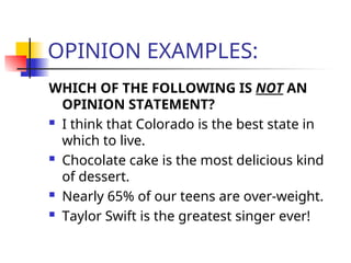 OPINION EXAMPLES:
WHICH OF THE FOLLOWING IS NOT AN
OPINION STATEMENT?
 I think that Colorado is the best state in
which to live.
 Chocolate cake is the most delicious kind
of dessert.
 Nearly 65% of our teens are over-weight.
 Taylor Swift is the greatest singer ever!
 